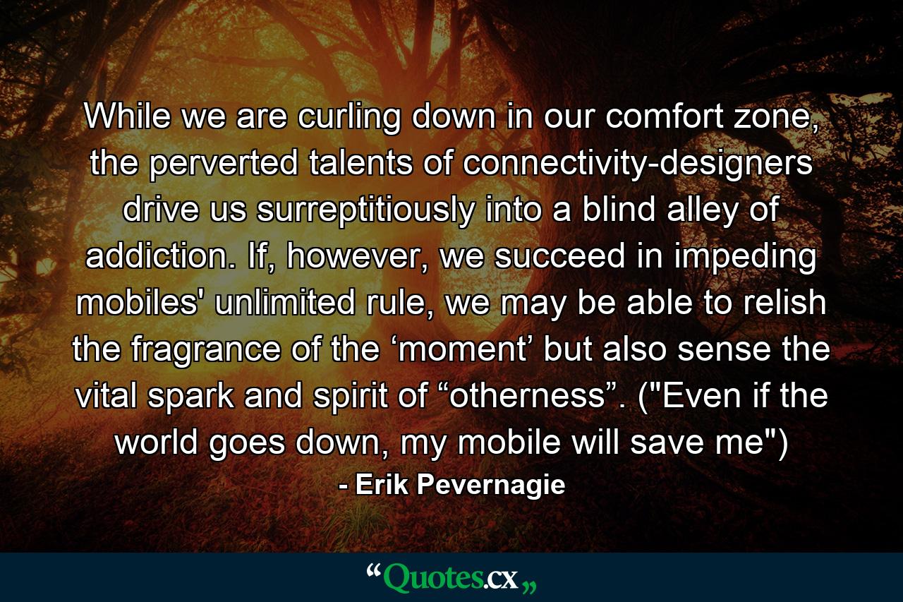 While we are curling down in our comfort zone, the perverted talents of connectivity-designers drive us surreptitiously into a blind alley of addiction. If, however, we succeed in impeding mobiles' unlimited rule, we may be able to relish the fragrance of the ‘moment’ but also sense the vital spark and spirit of “otherness”. (