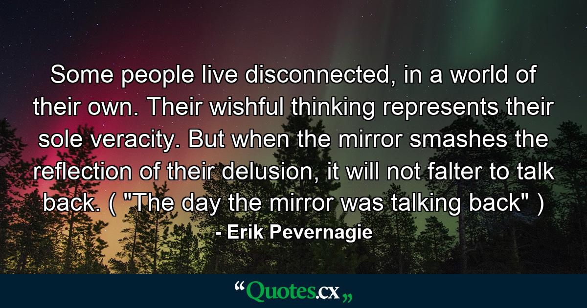 Some people live disconnected, in a world of their own. Their wishful thinking represents their sole veracity. But when the mirror smashes the reflection of their delusion, it will not falter to talk back. ( 