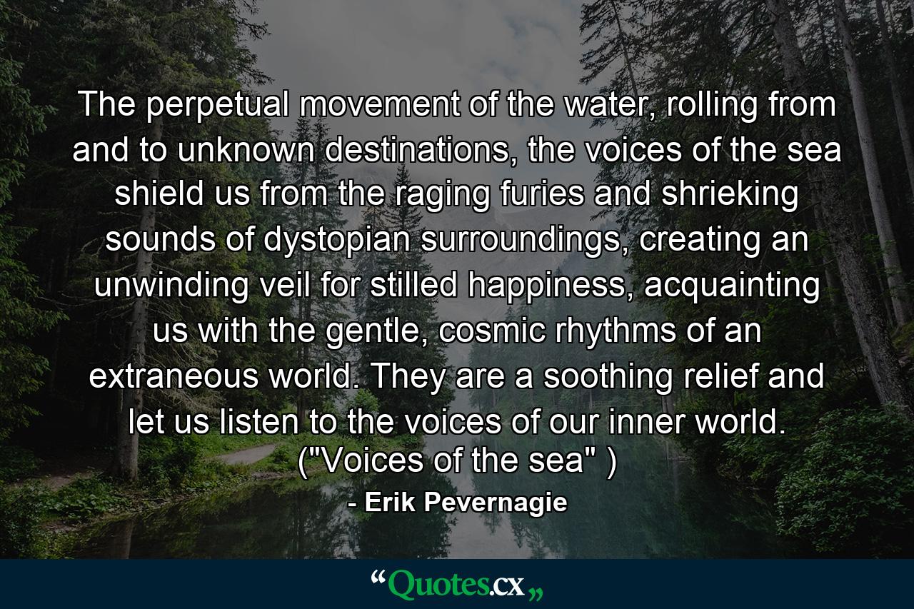 The perpetual movement of the water, rolling from and to unknown destinations, the voices of the sea shield us from the raging furies and shrieking sounds of dystopian surroundings, creating an unwinding veil for stilled happiness, acquainting us with the gentle, cosmic rhythms of an extraneous world. They are a soothing relief and let us listen to the voices of our inner world. (