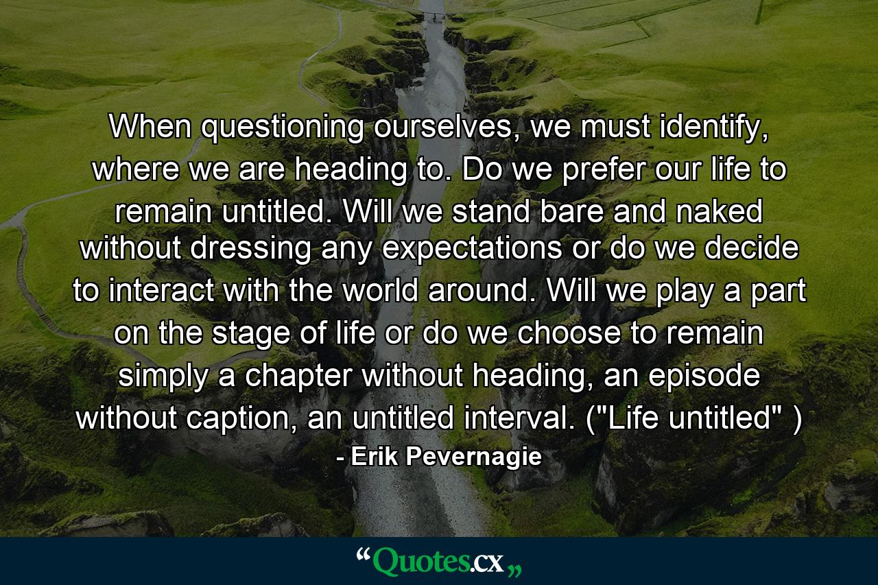 When questioning ourselves, we must identify, where we are heading to. Do we prefer our life to remain untitled. Will we stand bare and naked without dressing any expectations or do we decide to interact with the world around. Will we play a part on the stage of life or do we choose to remain simply a chapter without heading, an episode without caption, an untitled interval. (