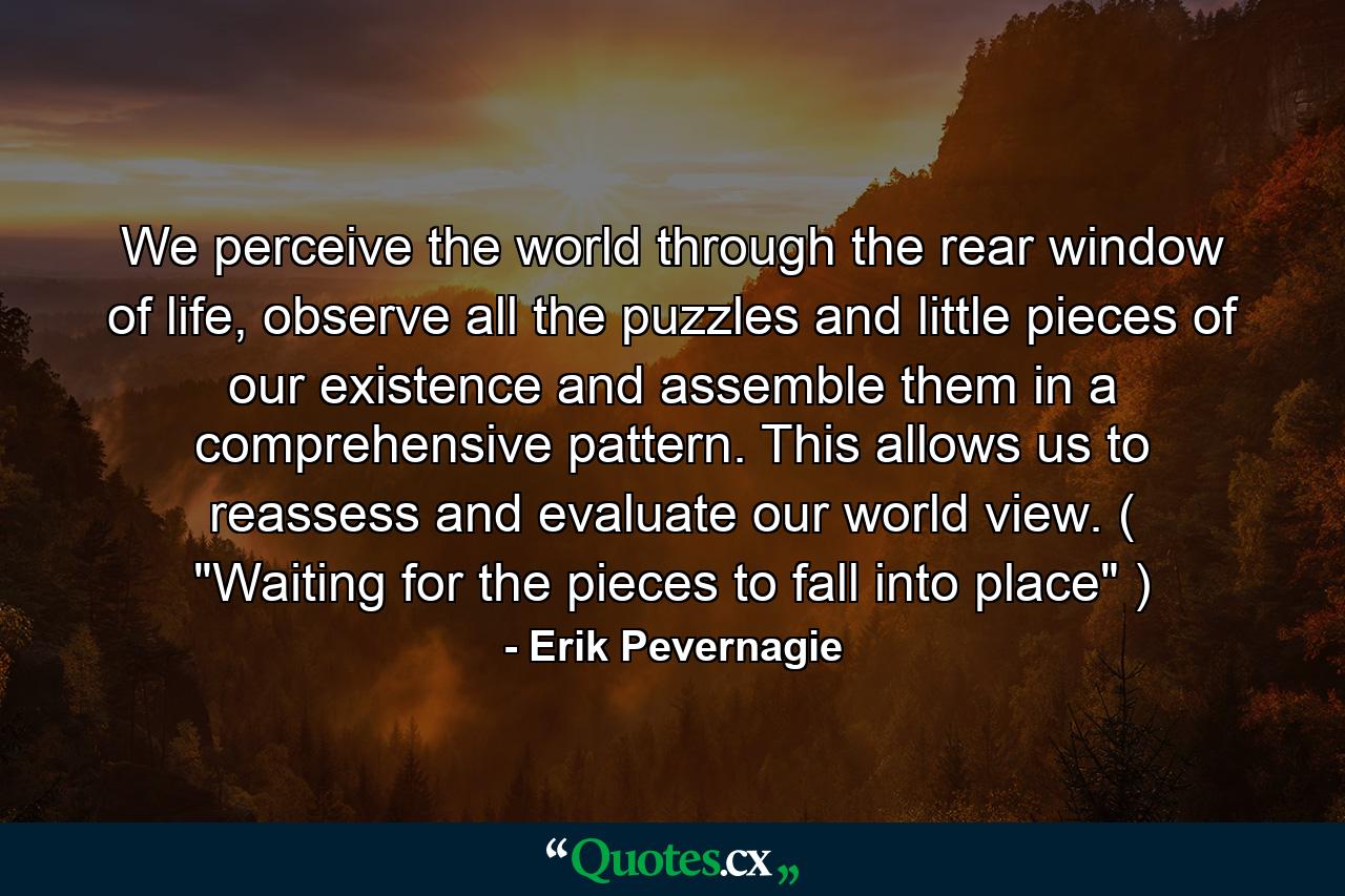 We perceive the world through the rear window of life, observe all the puzzles and little pieces of our existence and assemble them in a comprehensive pattern. This allows us to reassess and evaluate our world view. ( 