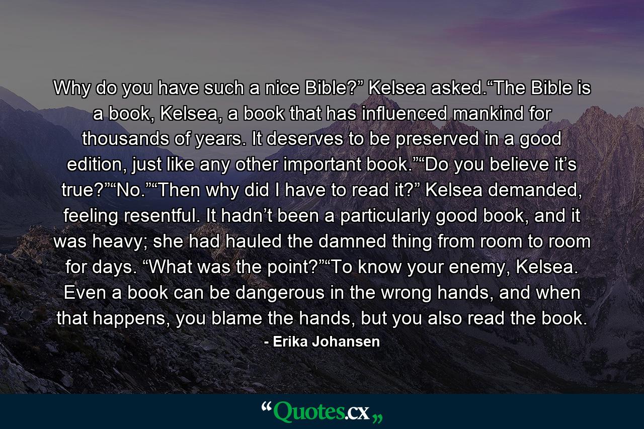 Why do you have such a nice Bible?” Kelsea asked.“The Bible is a book, Kelsea, a book that has influenced mankind for thousands of years. It deserves to be preserved in a good edition, just like any other important book.”“Do you believe it’s true?”“No.”“Then why did I have to read it?” Kelsea demanded, feeling resentful. It hadn’t been a particularly good book, and it was heavy; she had hauled the damned thing from room to room for days. “What was the point?”“To know your enemy, Kelsea. Even a book can be dangerous in the wrong hands, and when that happens, you blame the hands, but you also read the book. - Quote by Erika Johansen