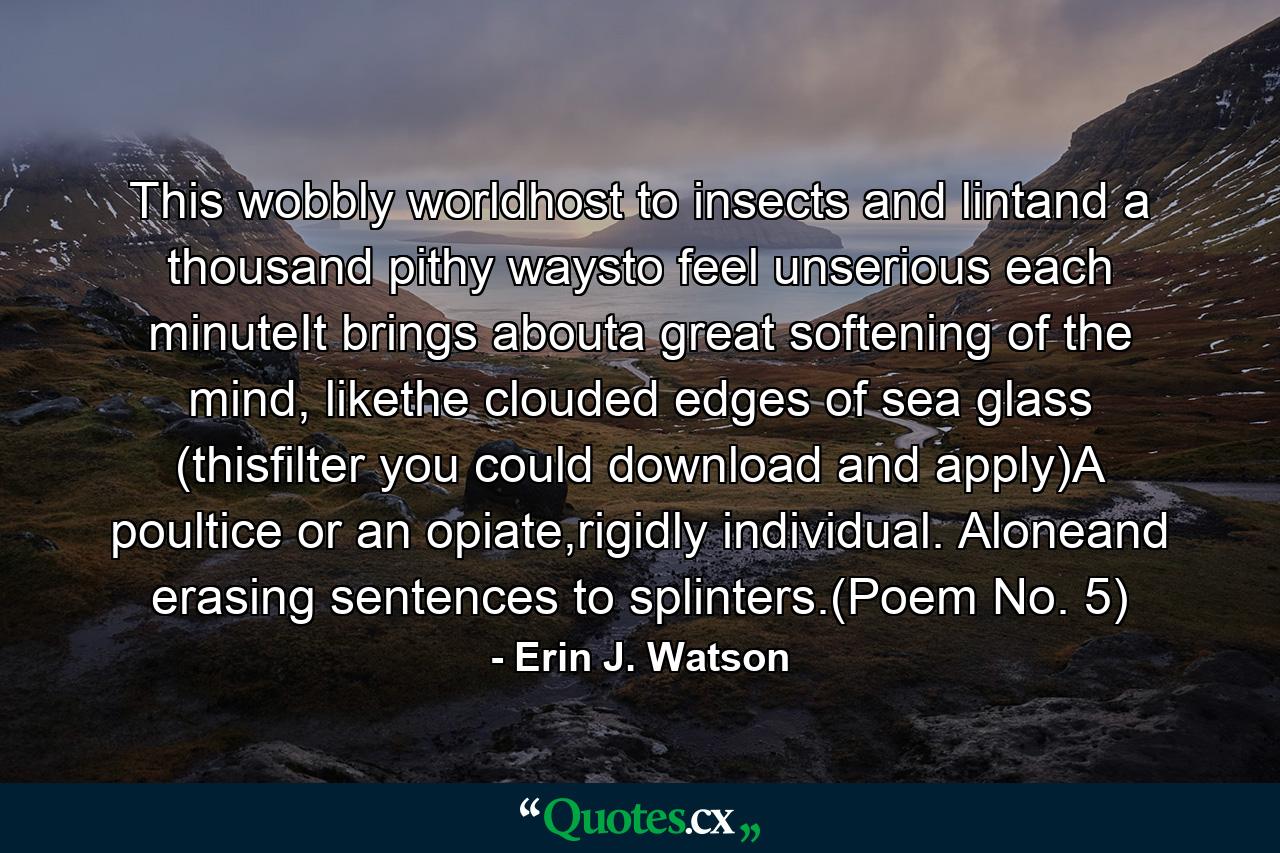 This wobbly worldhost to insects and lintand a thousand pithy waysto feel unserious each minuteIt brings abouta great softening of the mind, likethe clouded edges of sea glass (thisfilter you could download and apply)A poultice or an opiate,rigidly individual. Aloneand erasing sentences to splinters.(Poem No. 5) - Quote by Erin J. Watson