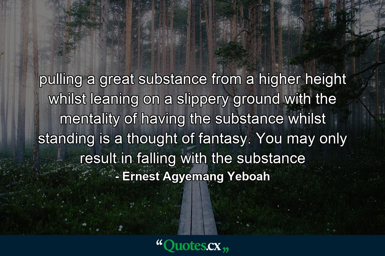 pulling a great substance from a higher height whilst leaning on a slippery ground with the mentality of having the substance whilst standing is a thought of fantasy. You may only result in falling with the substance - Quote by Ernest Agyemang Yeboah