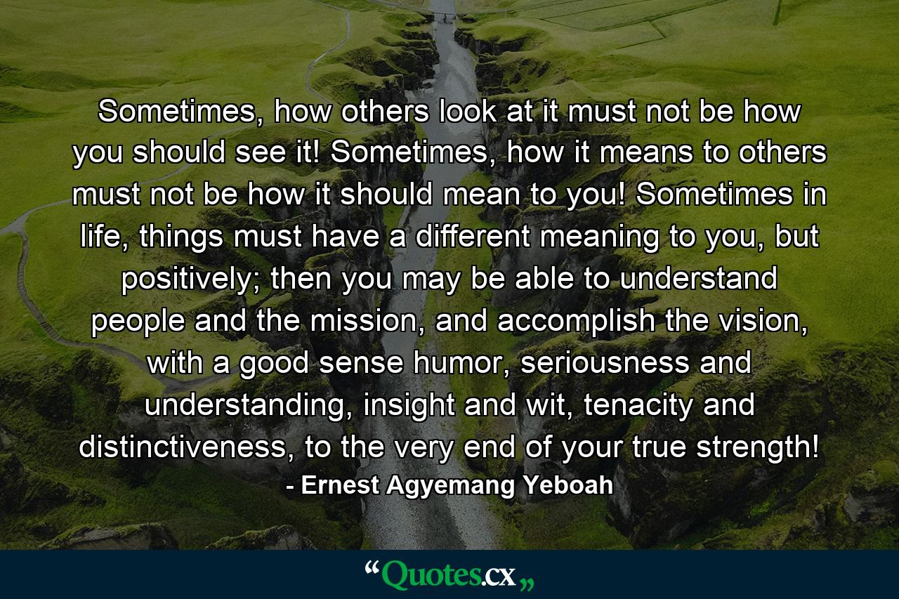 Sometimes, how others look at it must not be how you should see it! Sometimes, how it means to others must not be how it should mean to you! Sometimes in life, things must have a different meaning to you, but positively; then you may be able to understand people and the mission, and accomplish the vision, with a good sense humor, seriousness and understanding, insight and wit, tenacity and distinctiveness, to the very end of your true strength! - Quote by Ernest Agyemang Yeboah