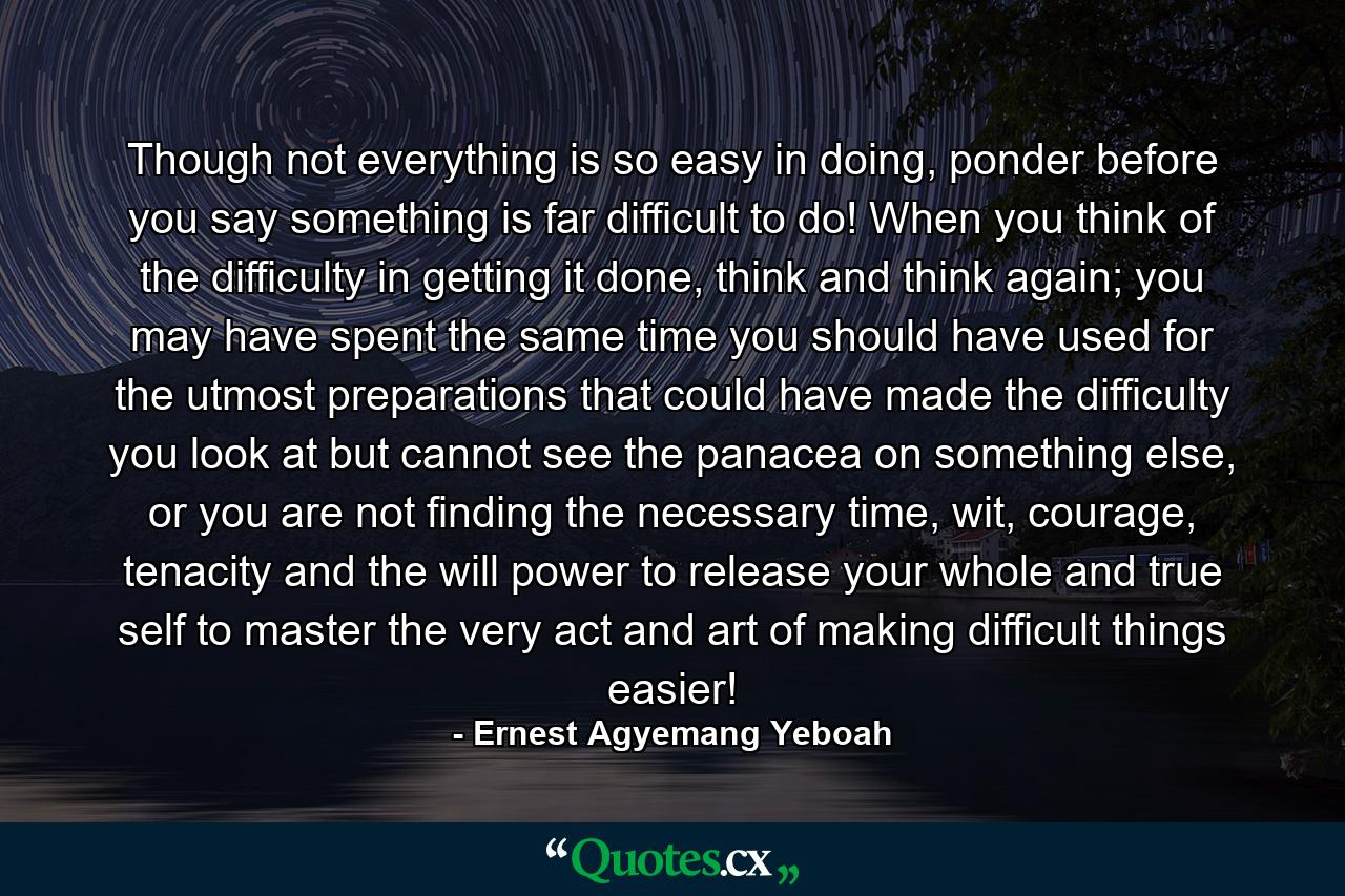 Though not everything is so easy in doing, ponder before you say something is far difficult to do! When you think of the difficulty in getting it done, think and think again; you may have spent the same time you should have used for the utmost preparations that could have made the difficulty you look at but cannot see the panacea on something else, or you are not finding the necessary time, wit, courage, tenacity and the will power to release your whole and true self to master the very act and art of making difficult things easier! - Quote by Ernest Agyemang Yeboah