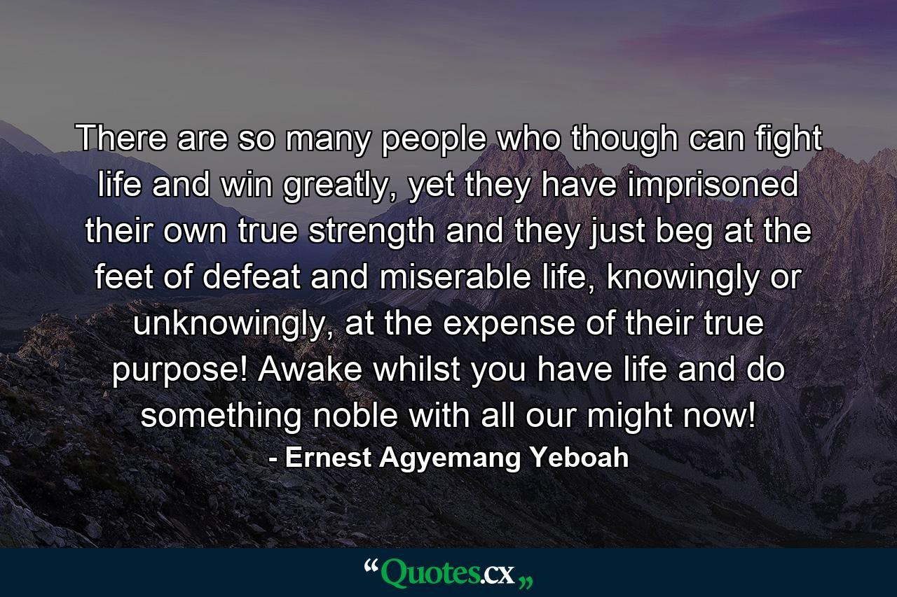 There are so many people who though can fight life and win greatly, yet they have imprisoned their own true strength and they just beg at the feet of defeat and miserable life, knowingly or unknowingly, at the expense of their true purpose! Awake whilst you have life and do something noble with all our might now! - Quote by Ernest Agyemang Yeboah