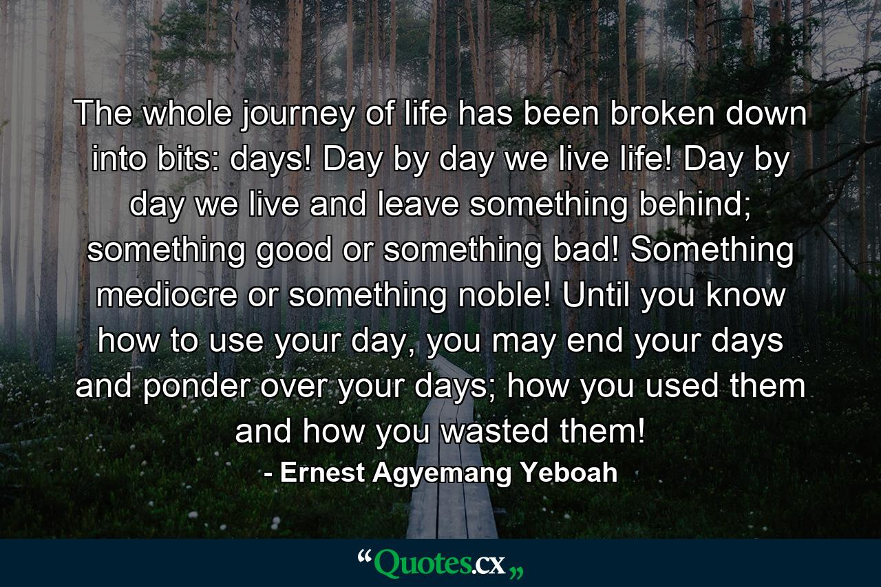 The whole journey of life has been broken down into bits: days! Day by day we live life! Day by day we live and leave something behind; something good or something bad! Something mediocre or something noble! Until you know how to use your day, you may end your days and ponder over your days; how you used them and how you wasted them! - Quote by Ernest Agyemang Yeboah