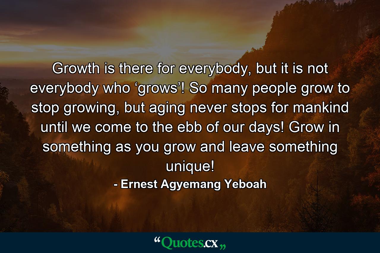 Growth is there for everybody, but it is not everybody who ‘grows’! So many people grow to stop growing, but aging never stops for mankind until we come to the ebb of our days! Grow in something as you grow and leave something unique! - Quote by Ernest Agyemang Yeboah