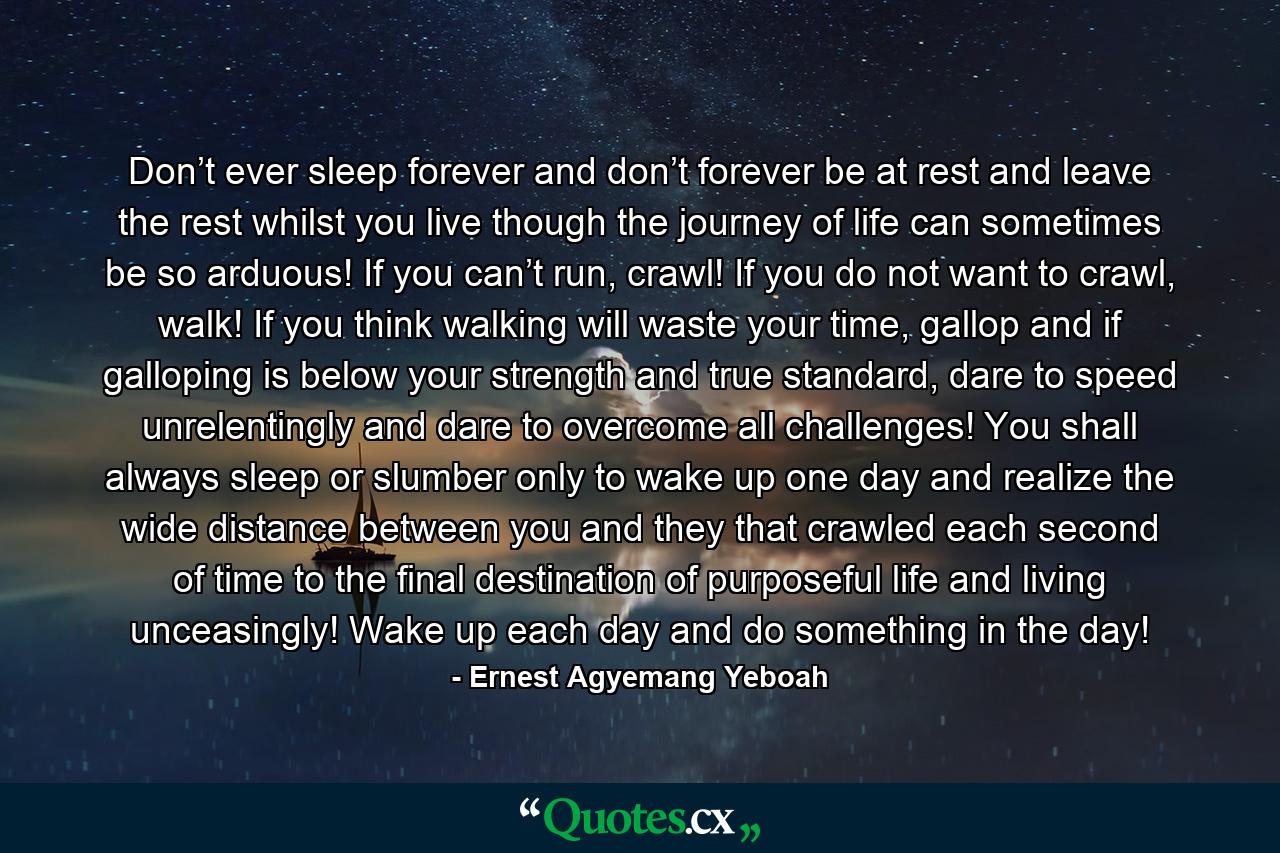 Don’t ever sleep forever and don’t forever be at rest and leave the rest whilst you live though the journey of life can sometimes be so arduous! If you can’t run, crawl! If you do not want to crawl, walk! If you think walking will waste your time, gallop and if galloping is below your strength and true standard, dare to speed unrelentingly and dare to overcome all challenges! You shall always sleep or slumber only to wake up one day and realize the wide distance between you and they that crawled each second of time to the final destination of purposeful life and living unceasingly! Wake up each day and do something in the day! - Quote by Ernest Agyemang Yeboah