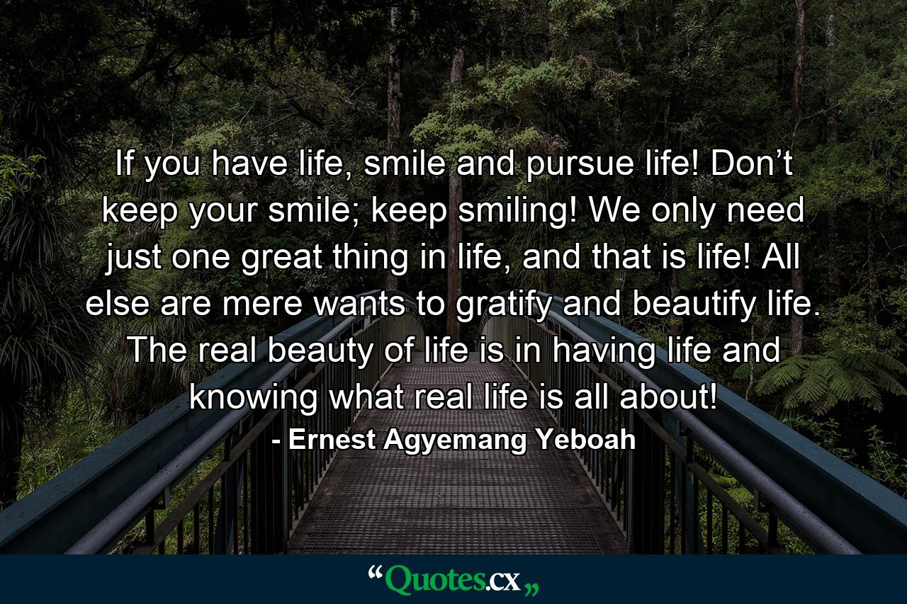 If you have life, smile and pursue life! Don’t keep your smile; keep smiling! We only need just one great thing in life, and that is life! All else are mere wants to gratify and beautify life. The real beauty of life is in having life and knowing what real life is all about! - Quote by Ernest Agyemang Yeboah