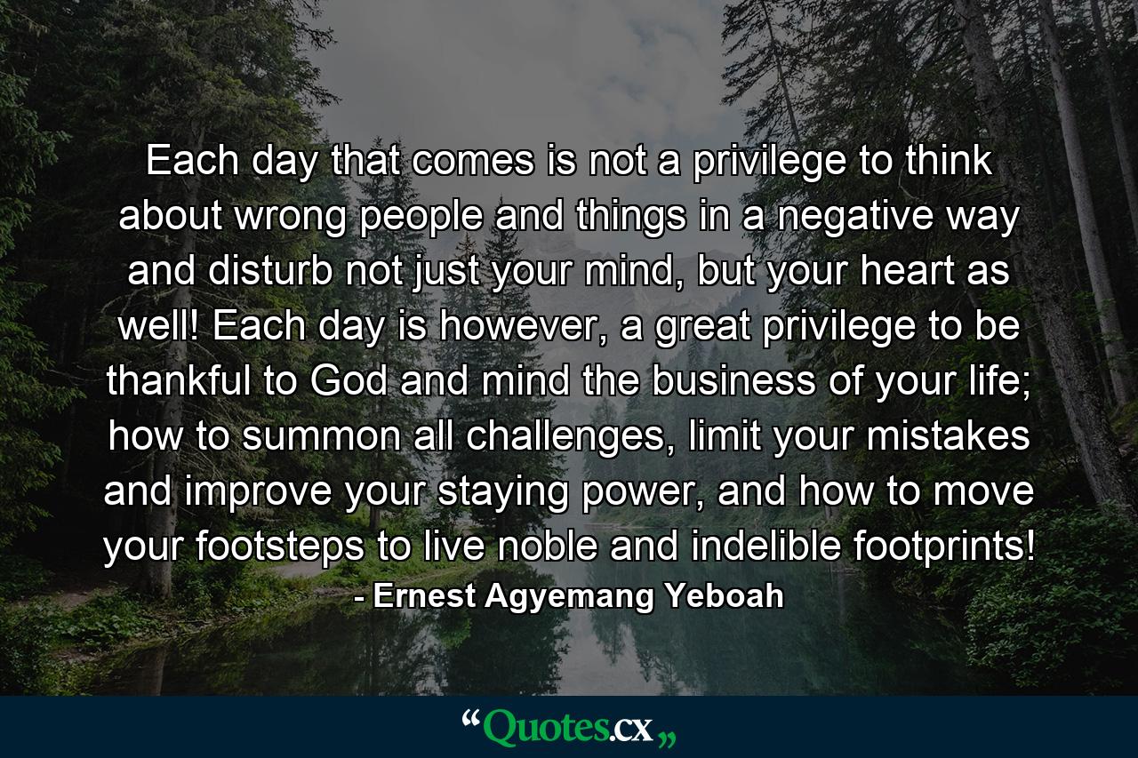 Each day that comes is not a privilege to think about wrong people and things in a negative way and disturb not just your mind, but your heart as well! Each day is however, a great privilege to be thankful to God and mind the business of your life; how to summon all challenges, limit your mistakes and improve your staying power, and how to move your footsteps to live noble and indelible footprints! - Quote by Ernest Agyemang Yeboah