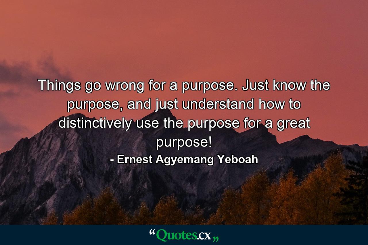 Things go wrong for a purpose. Just know the purpose, and just understand how to distinctively use the purpose for a great purpose! - Quote by Ernest Agyemang Yeboah