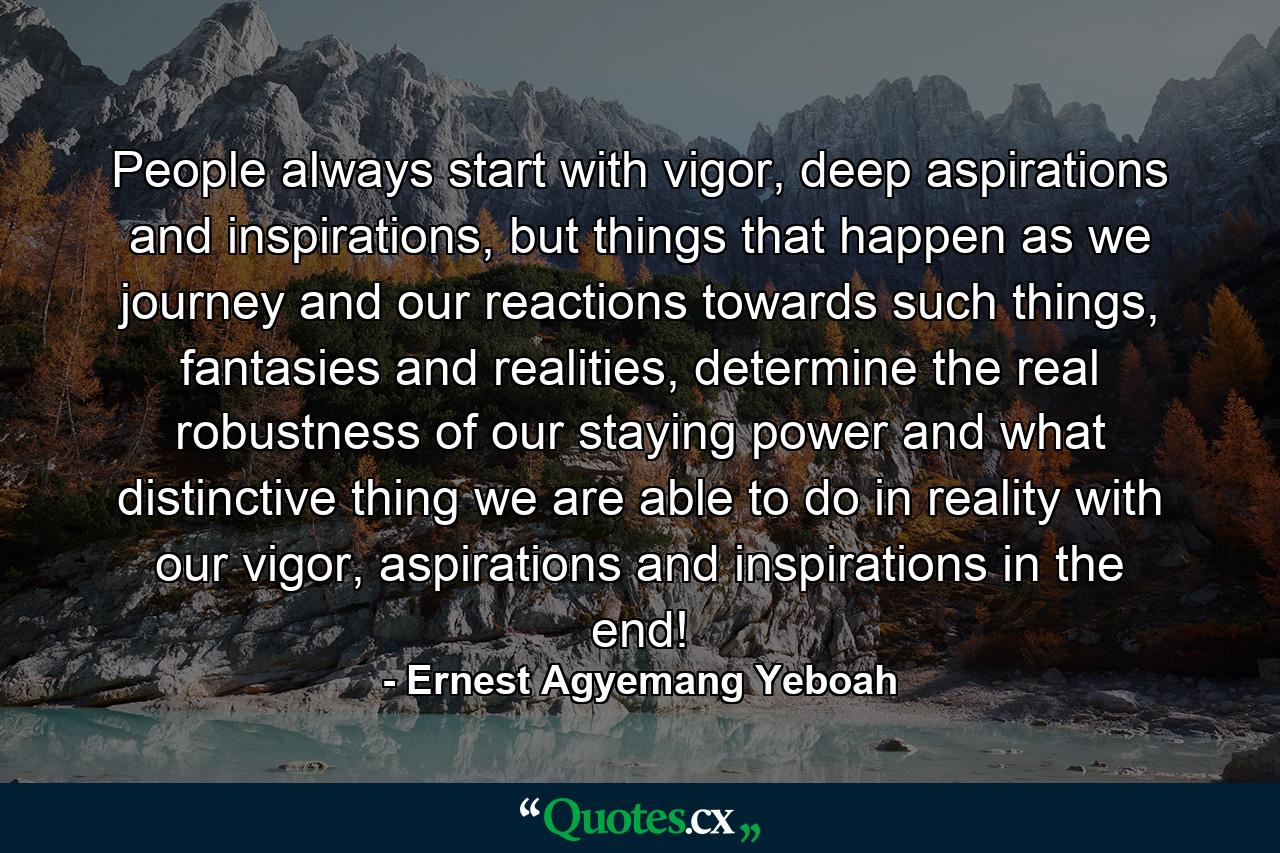 People always start with vigor, deep aspirations and inspirations, but things that happen as we journey and our reactions towards such things, fantasies and realities, determine the real robustness of our staying power and what distinctive thing we are able to do in reality with our vigor, aspirations and inspirations in the end! - Quote by Ernest Agyemang Yeboah