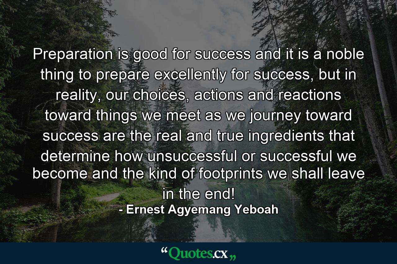 Preparation is good for success and it is a noble thing to prepare excellently for success, but in reality, our choices, actions and reactions toward things we meet as we journey toward success are the real and true ingredients that determine how unsuccessful or successful we become and the kind of footprints we shall leave in the end! - Quote by Ernest Agyemang Yeboah