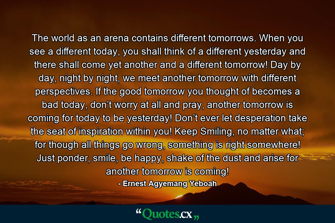 The world as an arena contains different tomorrows. When you see a different today, you shall think of a different yesterday and there shall come yet another and a different tomorrow! Day by day, night by night, we meet another tomorrow with different perspectives. If the good tomorrow you thought of becomes a bad today, don’t worry at all and pray, another tomorrow is coming for today to be yesterday! Don’t ever let desperation take the seat of inspiration within you! Keep Smiling, no matter what; for though all things go wrong, something is right somewhere! Just ponder, smile, be happy, shake of the dust and arise for another tomorrow is coming! - Quote by Ernest Agyemang Yeboah