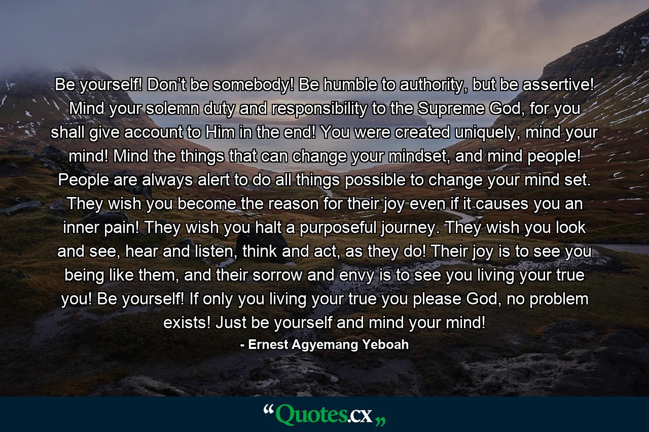 Be yourself! Don’t be somebody! Be humble to authority, but be assertive! Mind your solemn duty and responsibility to the Supreme God, for you shall give account to Him in the end! You were created uniquely, mind your mind! Mind the things that can change your mindset, and mind people! People are always alert to do all things possible to change your mind set. They wish you become the reason for their joy even if it causes you an inner pain! They wish you halt a purposeful journey. They wish you look and see, hear and listen, think and act, as they do! Their joy is to see you being like them, and their sorrow and envy is to see you living your true you! Be yourself! If only you living your true you please God, no problem exists! Just be yourself and mind your mind! - Quote by Ernest Agyemang Yeboah