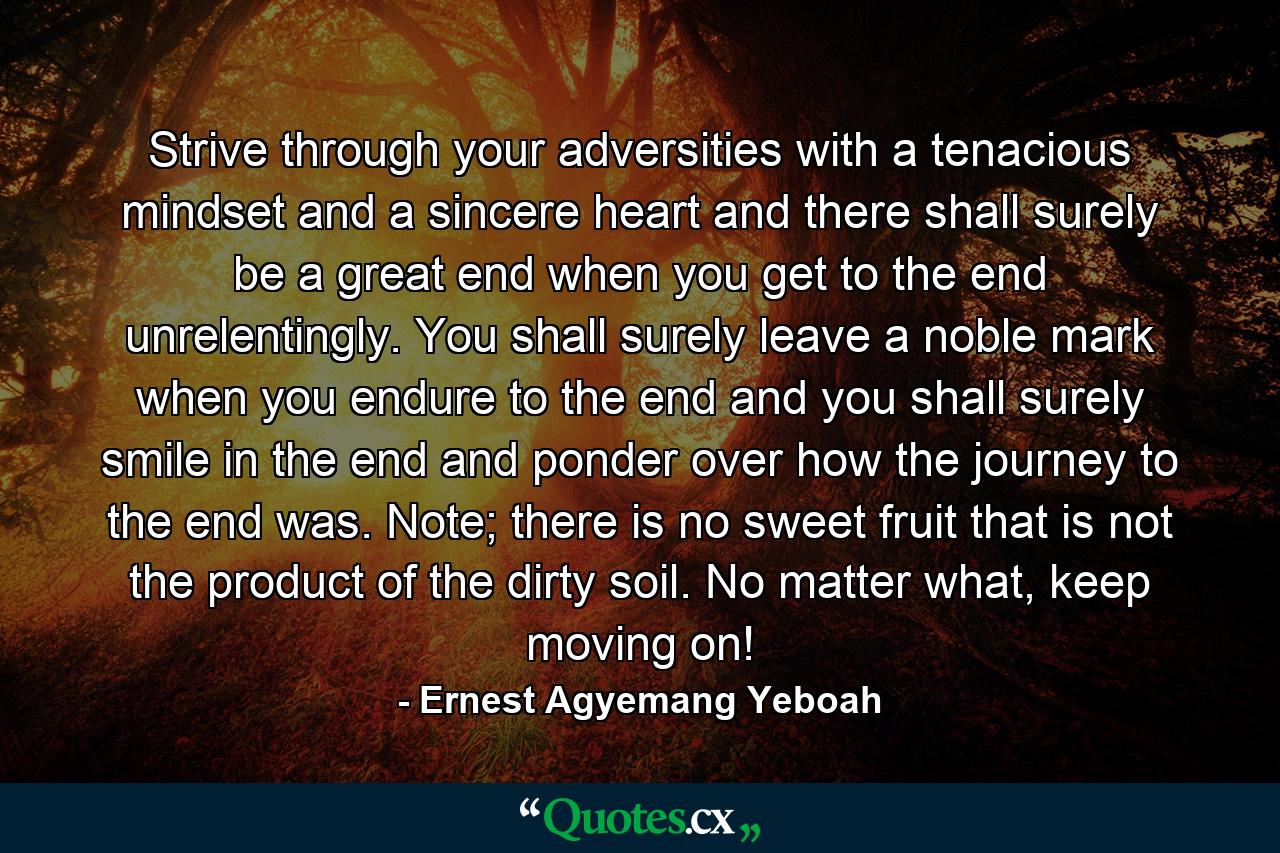 Strive through your adversities with a tenacious mindset and a sincere heart and there shall surely be a great end when you get to the end unrelentingly. You shall surely leave a noble mark when you endure to the end and you shall surely smile in the end and ponder over how the journey to the end was. Note; there is no sweet fruit that is not the product of the dirty soil. No matter what, keep moving on! - Quote by Ernest Agyemang Yeboah