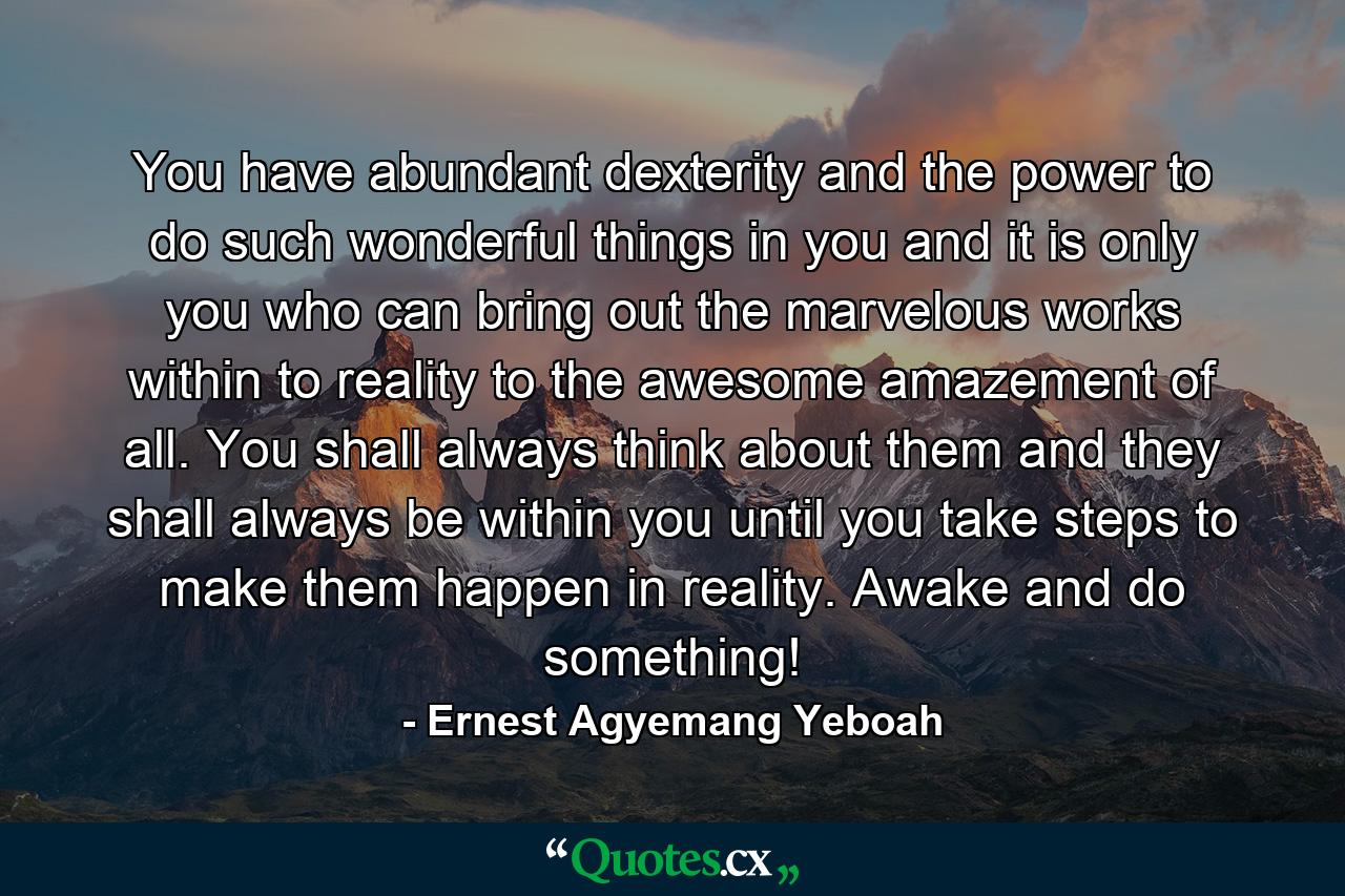 You have abundant dexterity and the power to do such wonderful things in you and it is only you who can bring out the marvelous works within to reality to the awesome amazement of all. You shall always think about them and they shall always be within you until you take steps to make them happen in reality. Awake and do something! - Quote by Ernest Agyemang Yeboah