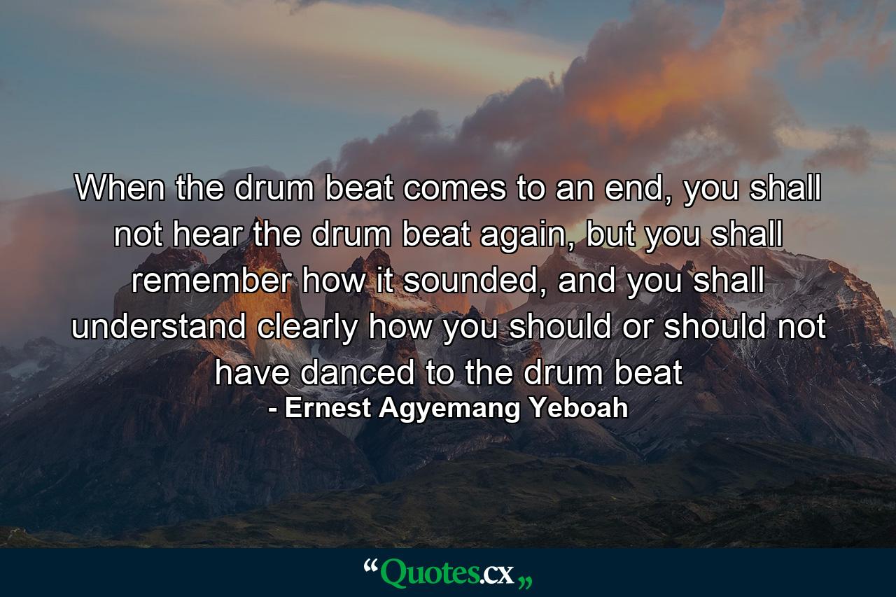 When the drum beat comes to an end, you shall not hear the drum beat again, but you shall remember how it sounded, and you shall understand clearly how you should or should not have danced to the drum beat - Quote by Ernest Agyemang Yeboah