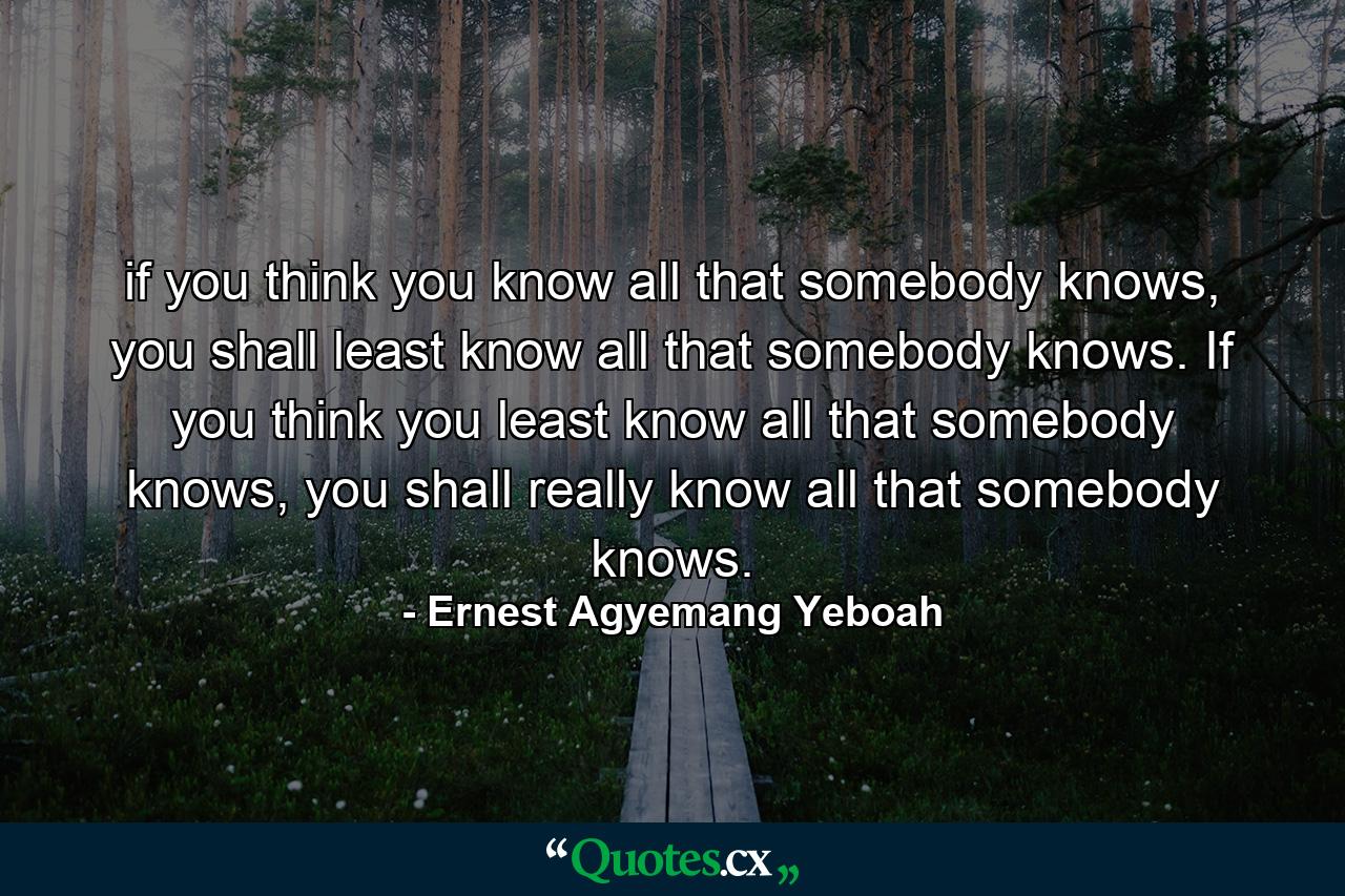 if you think you know all that somebody knows, you shall least know all that somebody knows. If you think you least know all that somebody knows, you shall really know all that somebody knows. - Quote by Ernest Agyemang Yeboah