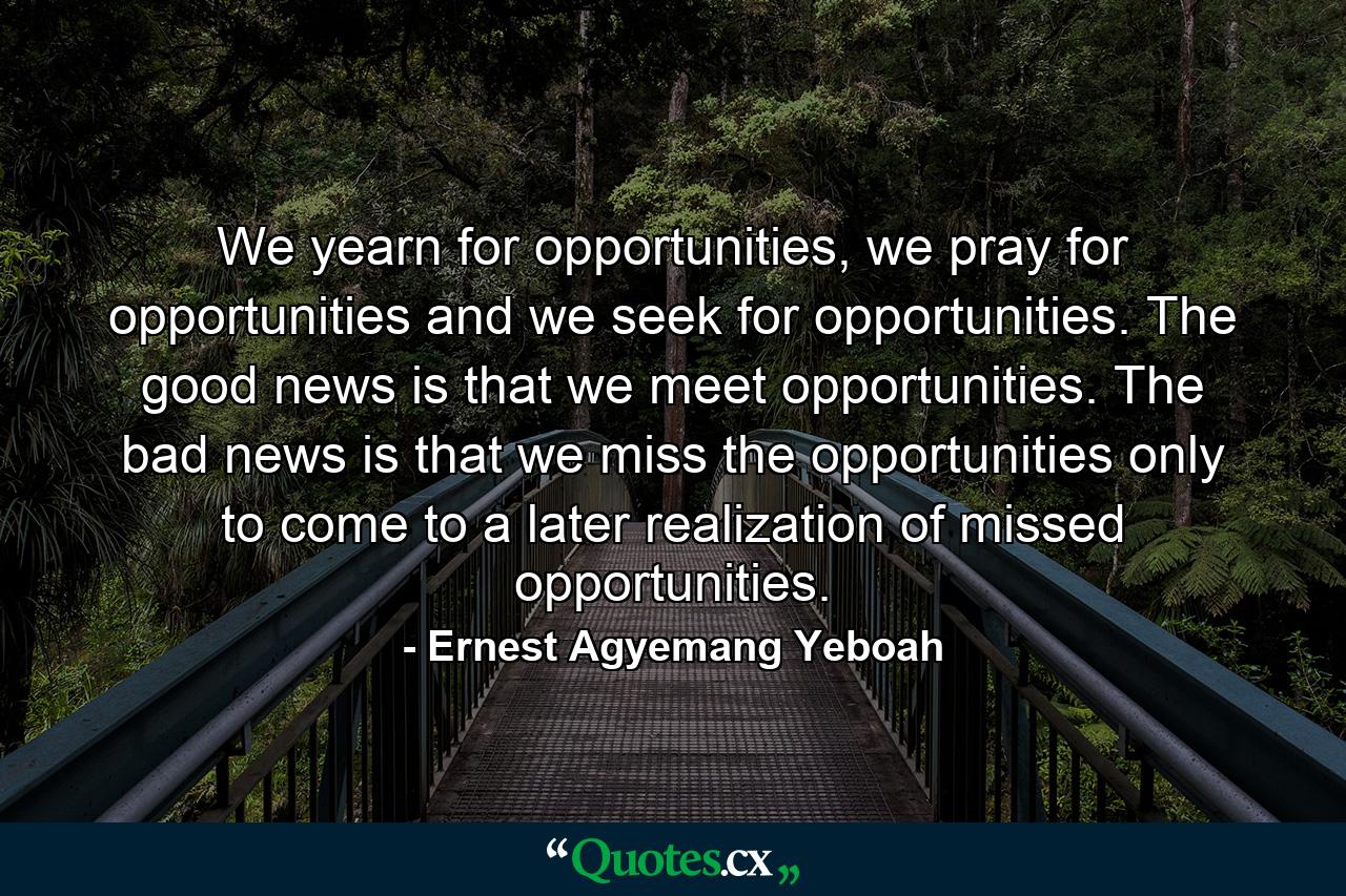 We yearn for opportunities, we pray for opportunities and we seek for opportunities. The good news is that we meet opportunities. The bad news is that we miss the opportunities only to come to a later realization of missed opportunities. - Quote by Ernest Agyemang Yeboah