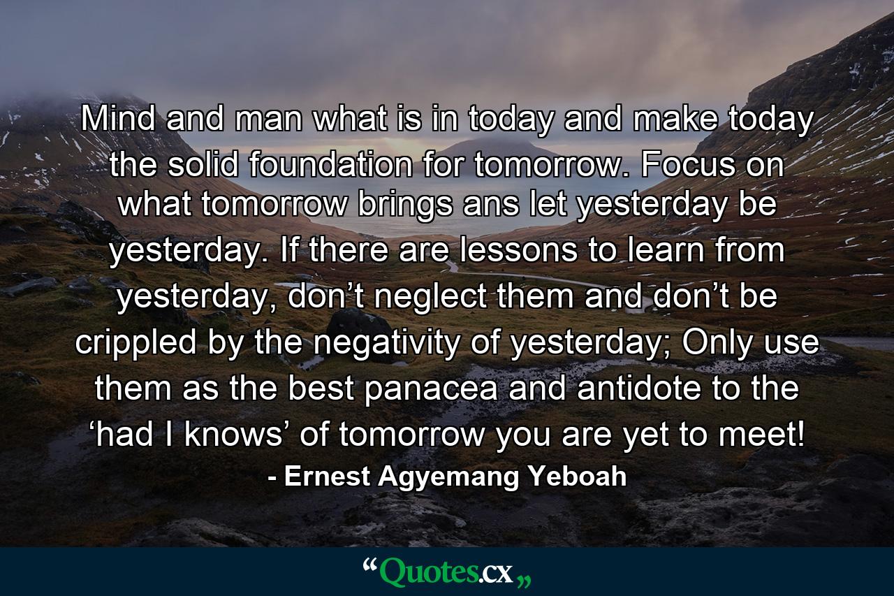 Mind and man what is in today and make today the solid foundation for tomorrow. Focus on what tomorrow brings ans let yesterday be yesterday. If there are lessons to learn from yesterday, don’t neglect them and don’t be crippled by the negativity of yesterday; Only use them as the best panacea and antidote to the ‘had I knows’ of tomorrow you are yet to meet! - Quote by Ernest Agyemang Yeboah