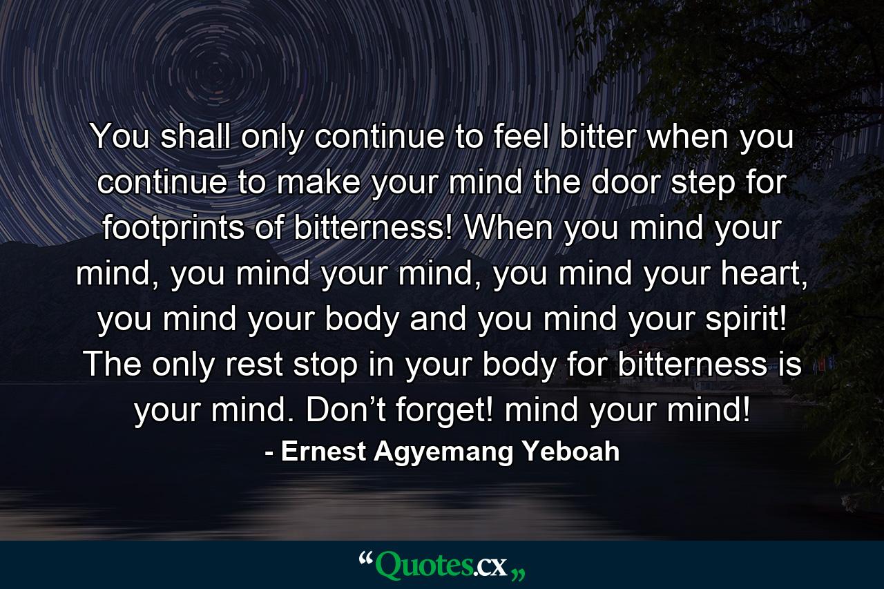 You shall only continue to feel bitter when you continue to make your mind the door step for footprints of bitterness! When you mind your mind, you mind your mind, you mind your heart, you mind your body and you mind your spirit! The only rest stop in your body for bitterness is your mind. Don’t forget! mind your mind! - Quote by Ernest Agyemang Yeboah