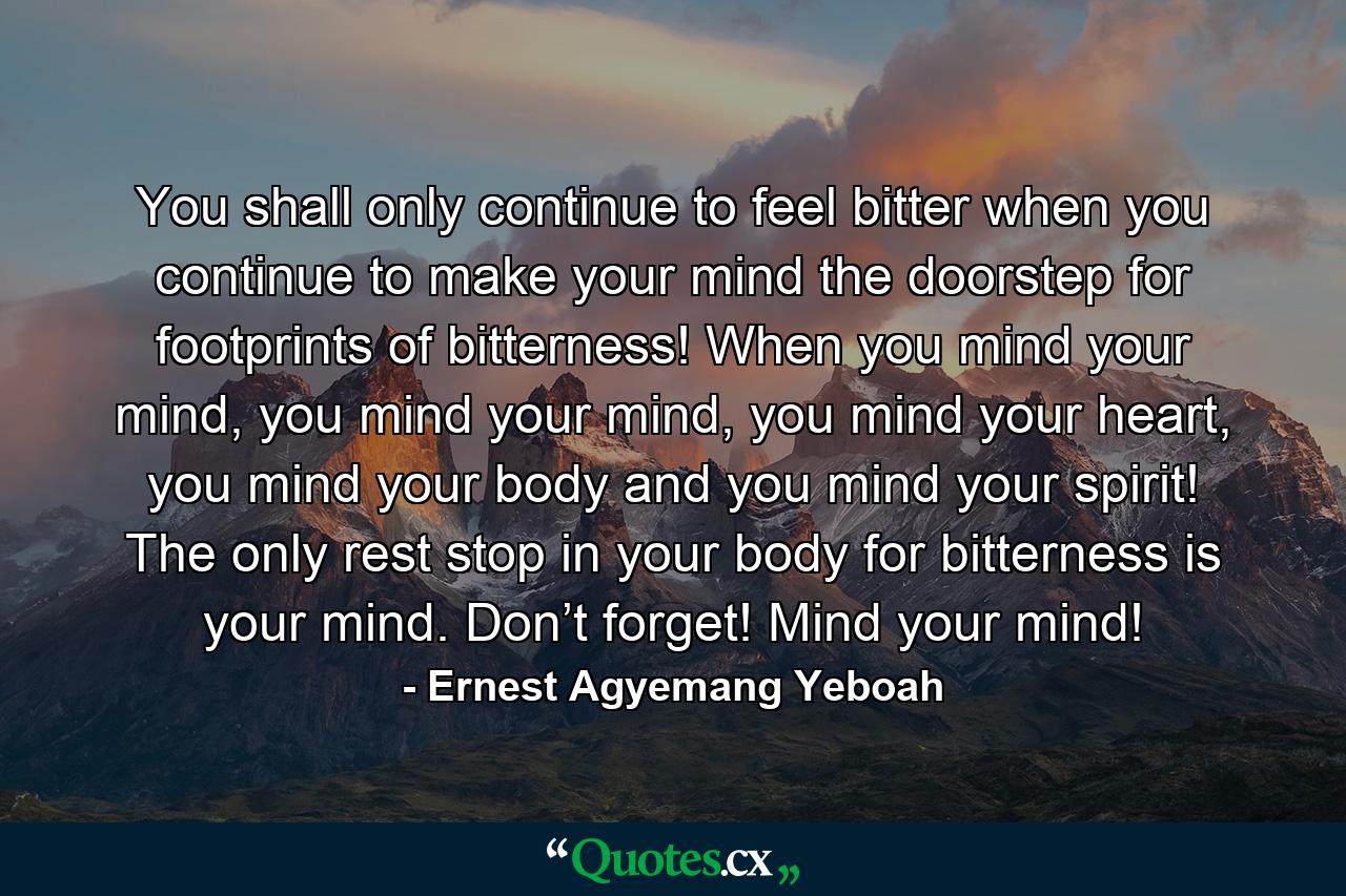 You shall only continue to feel bitter when you continue to make your mind the doorstep for footprints of bitterness! When you mind your mind, you mind your mind, you mind your heart, you mind your body and you mind your spirit! The only rest stop in your body for bitterness is your mind. Don’t forget! Mind your mind! - Quote by Ernest Agyemang Yeboah