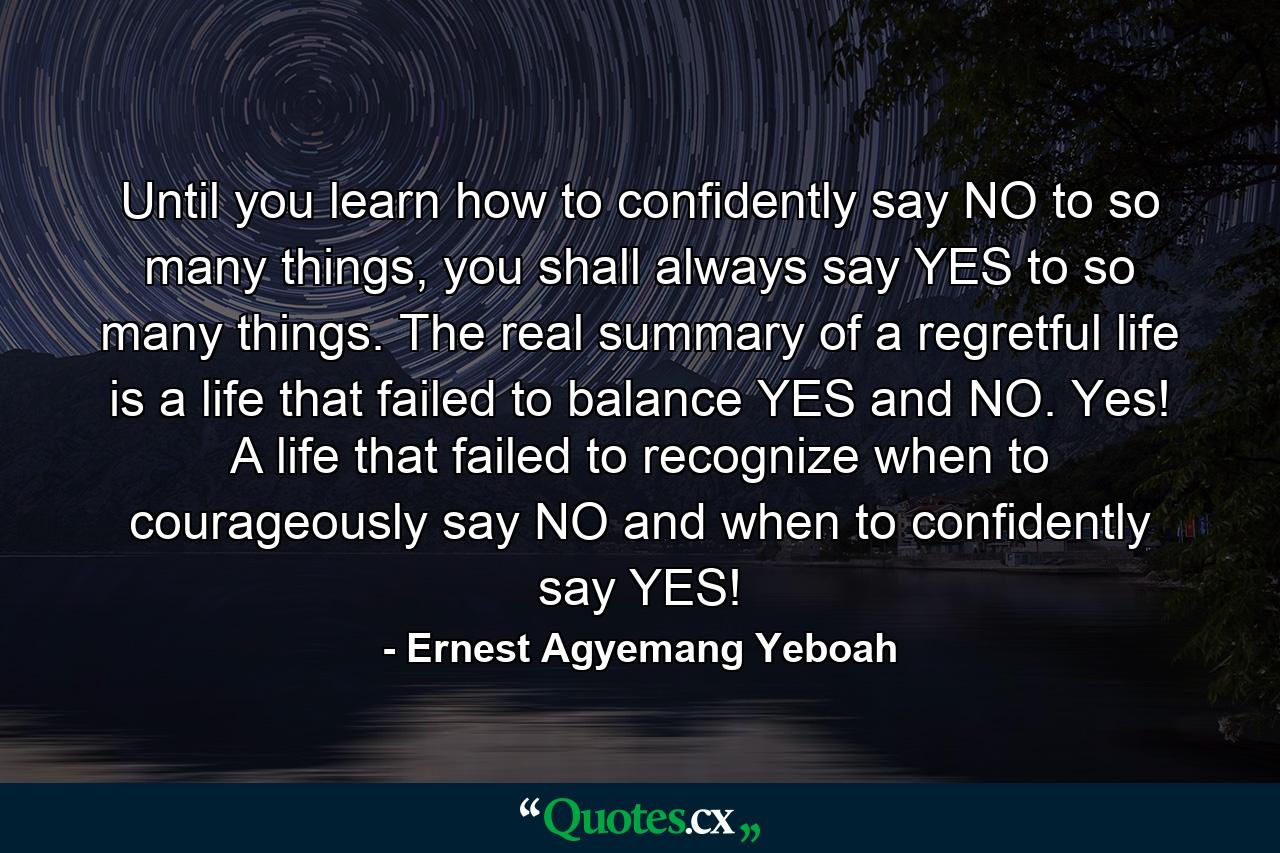 Until you learn how to confidently say NO to so many things, you shall always say YES to so many things. The real summary of a regretful life is a life that failed to balance YES and NO. Yes! A life that failed to recognize when to courageously say NO and when to confidently say YES! - Quote by Ernest Agyemang Yeboah