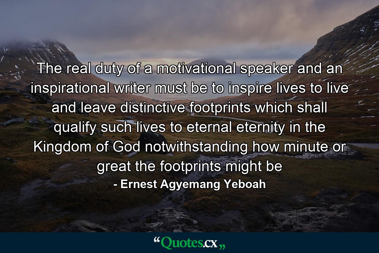 The real duty of a motivational speaker and an inspirational writer must be to inspire lives to live and leave distinctive footprints which shall qualify such lives to eternal eternity in the Kingdom of God notwithstanding how minute or great the footprints might be - Quote by Ernest Agyemang Yeboah