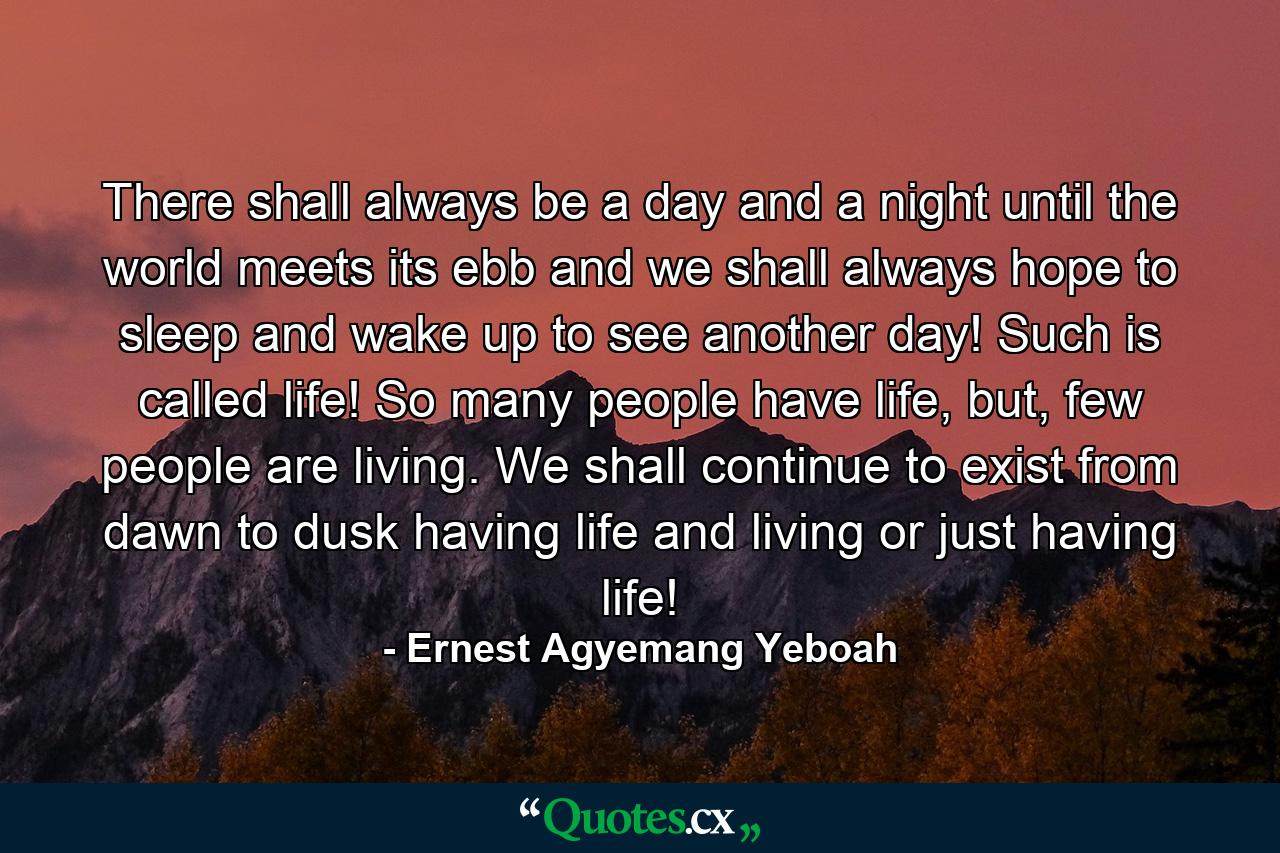 There shall always be a day and a night until the world meets its ebb and we shall always hope to sleep and wake up to see another day! Such is called life! So many people have life, but, few people are living. We shall continue to exist from dawn to dusk having life and living or just having life! - Quote by Ernest Agyemang Yeboah