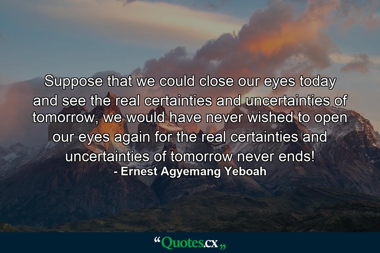 Suppose that we could close our eyes today and see the real certainties and uncertainties of tomorrow, we would have never wished to open our eyes again for the real certainties and uncertainties of tomorrow never ends! - Quote by Ernest Agyemang Yeboah