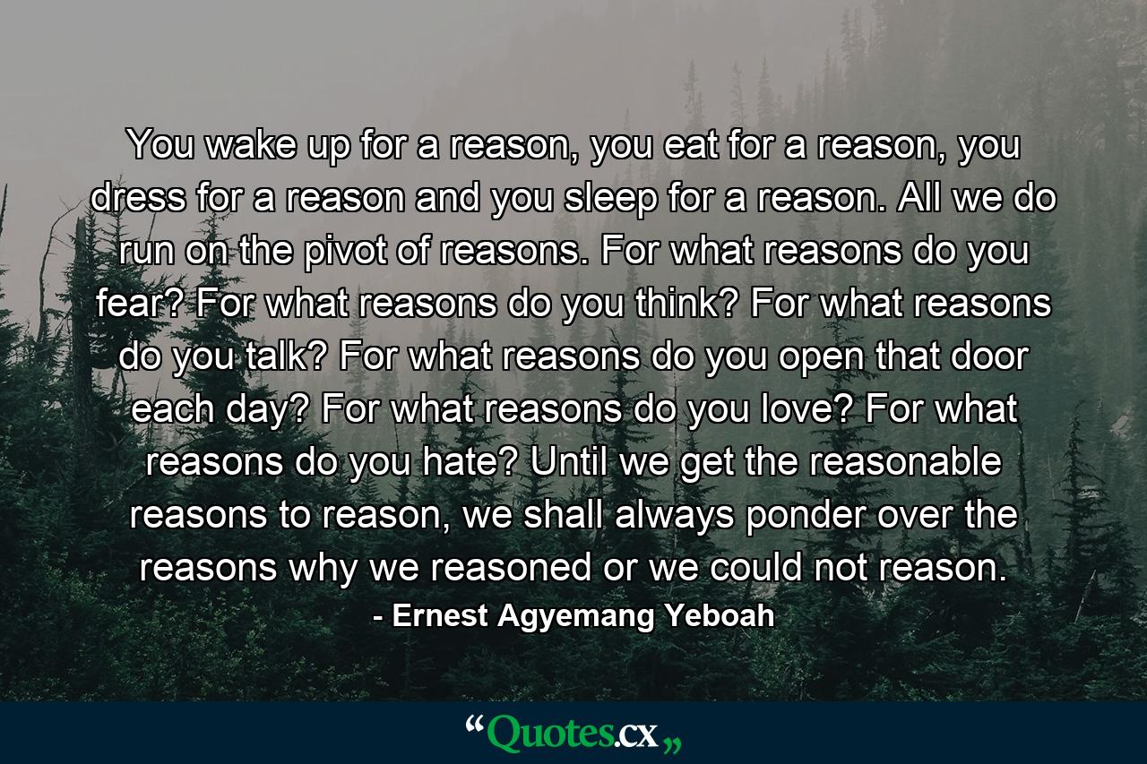 You wake up for a reason, you eat for a reason, you dress for a reason and you sleep for a reason. All we do run on the pivot of reasons. For what reasons do you fear? For what reasons do you think? For what reasons do you talk? For what reasons do you open that door each day? For what reasons do you love? For what reasons do you hate? Until we get the reasonable reasons to reason, we shall always ponder over the reasons why we reasoned or we could not reason. - Quote by Ernest Agyemang Yeboah