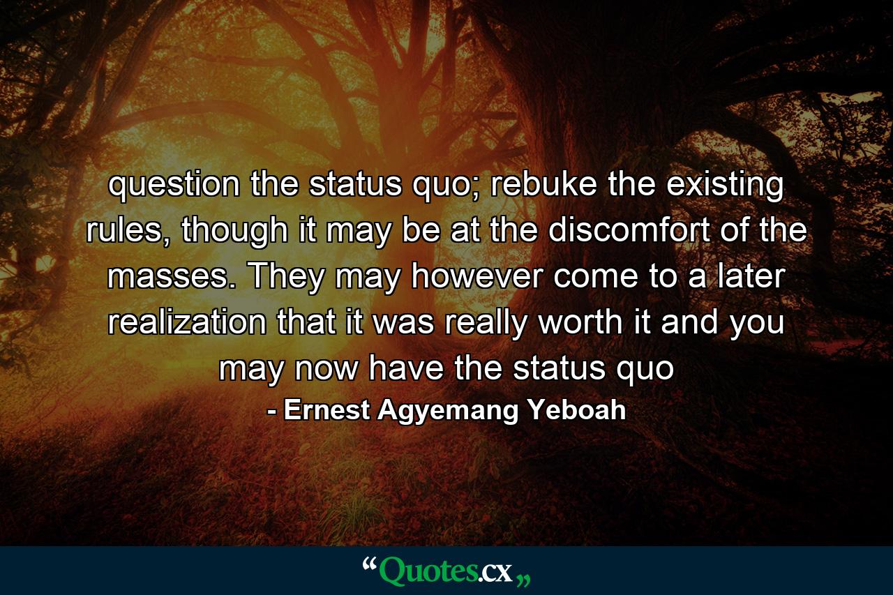 question the status quo; rebuke the existing rules, though it may be at the discomfort of the masses. They may however come to a later realization that it was really worth it and you may now have the status quo - Quote by Ernest Agyemang Yeboah