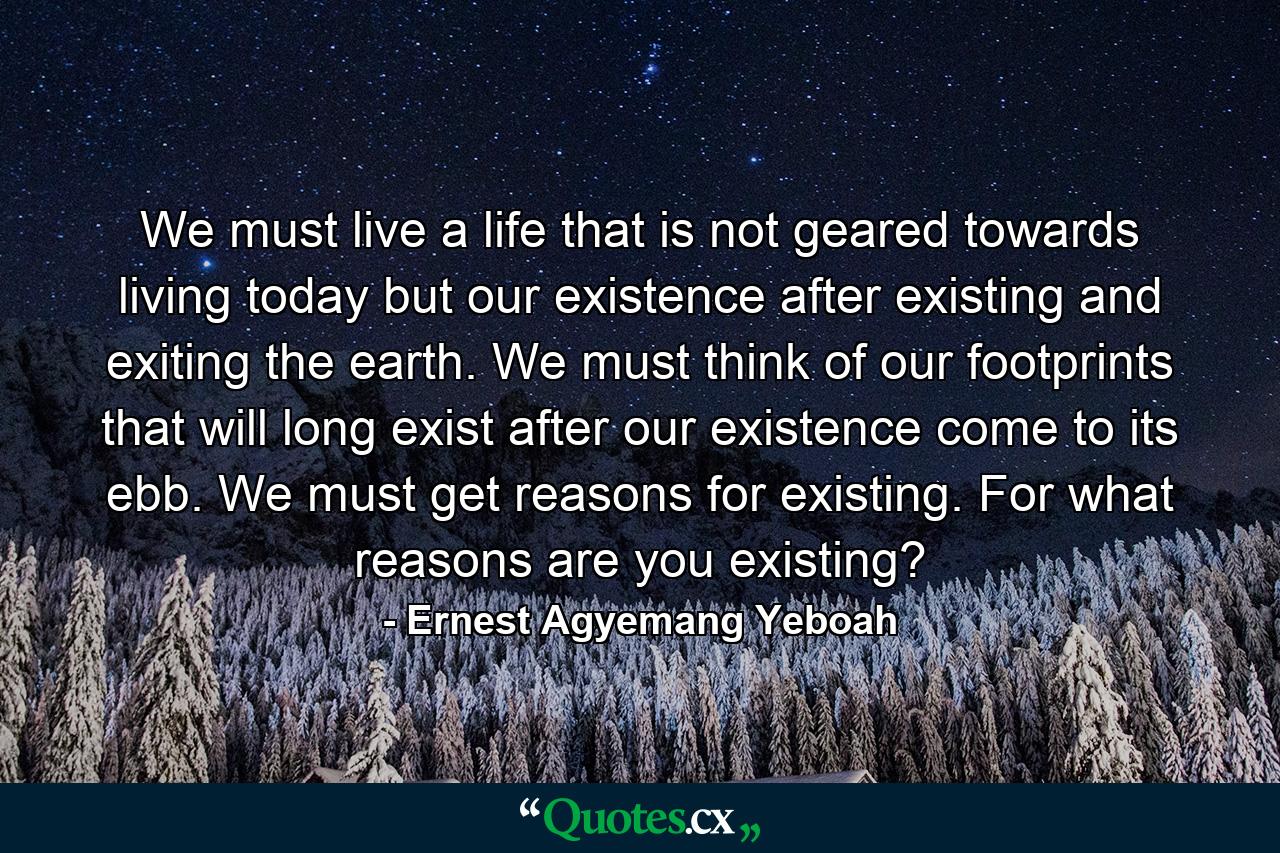 We must live a life that is not geared towards living today but our existence after existing and exiting the earth. We must think of our footprints that will long exist after our existence come to its ebb. We must get reasons for existing. For what reasons are you existing? - Quote by Ernest Agyemang Yeboah