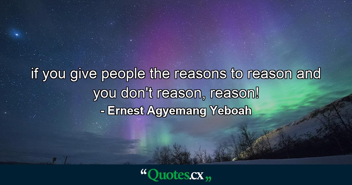 if you give people the reasons to reason and you don't reason, reason! - Quote by Ernest Agyemang Yeboah