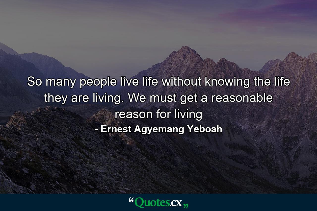 So many people live life without knowing the life they are living. We must get a reasonable reason for living - Quote by Ernest Agyemang Yeboah