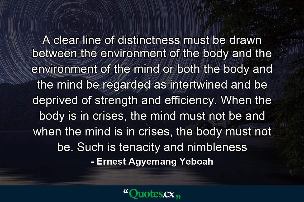 A clear line of distinctness must be drawn between the environment of the body and the environment of the mind or both the body and the mind be regarded as intertwined and be deprived of strength and efficiency. When the body is in crises, the mind must not be and when the mind is in crises, the body must not be. Such is tenacity and nimbleness - Quote by Ernest Agyemang Yeboah