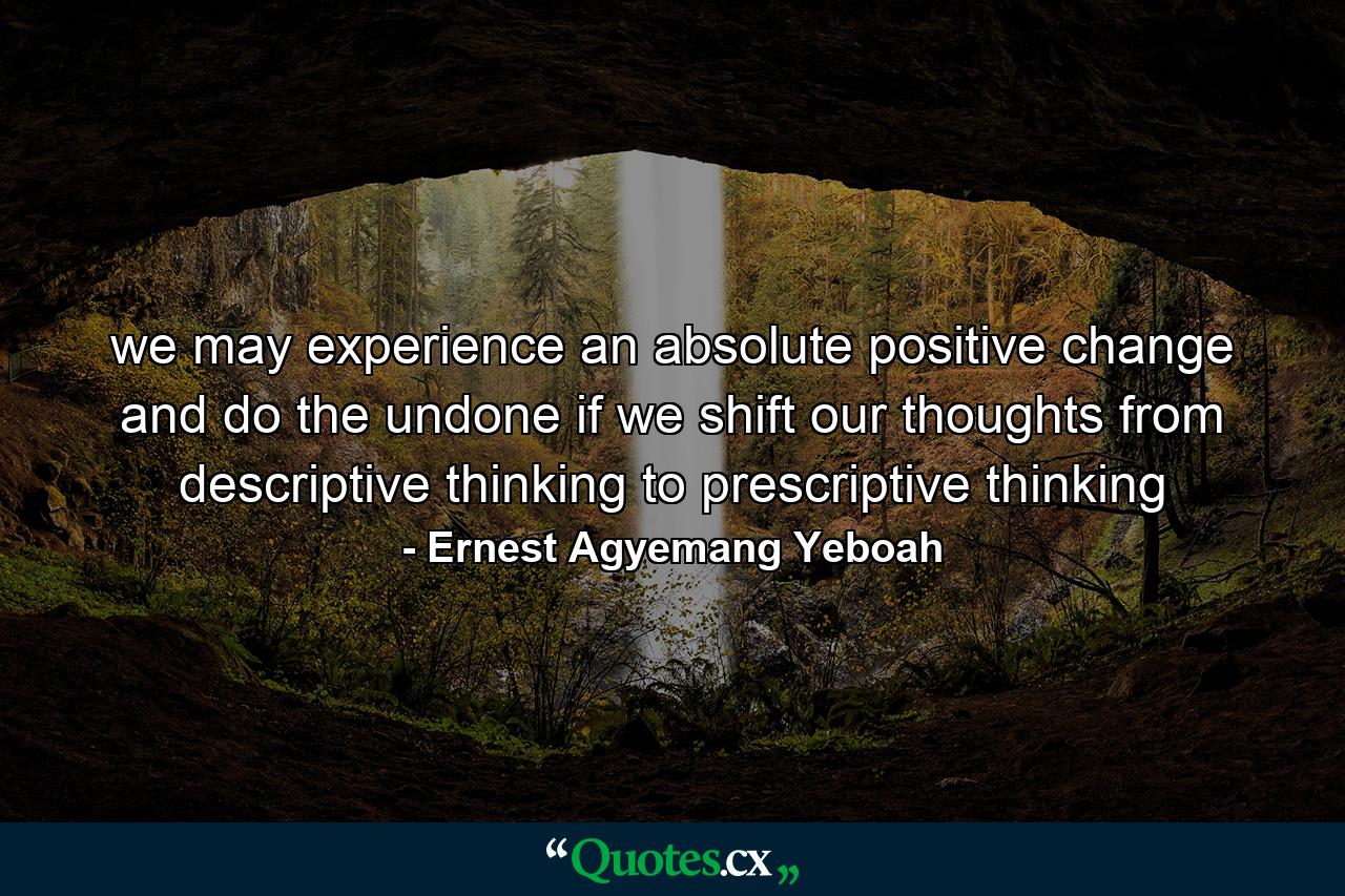 we may experience an absolute positive change and do the undone if we shift our thoughts from descriptive thinking to prescriptive thinking - Quote by Ernest Agyemang Yeboah