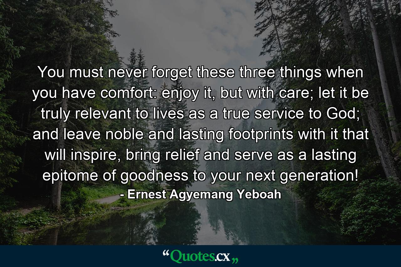 You must never forget these three things when you have comfort: enjoy it, but with care; let it be truly relevant to lives as a true service to God; and leave noble and lasting footprints with it that will inspire, bring relief and serve as a lasting epitome of goodness to your next generation! - Quote by Ernest Agyemang Yeboah