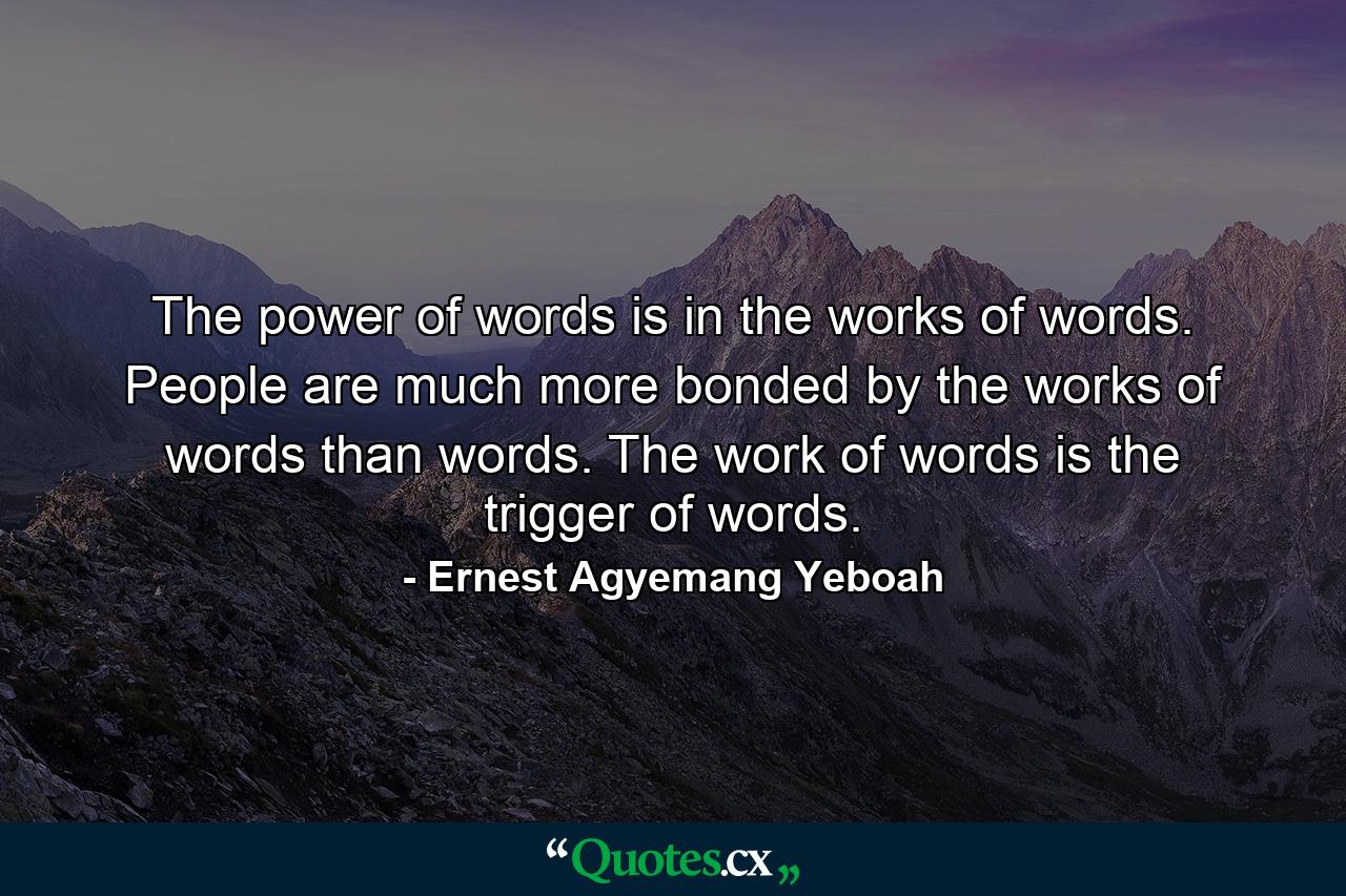 The power of words is in the works of words. People are much more bonded by the works of words than words. The work of words is the trigger of words. - Quote by Ernest Agyemang Yeboah