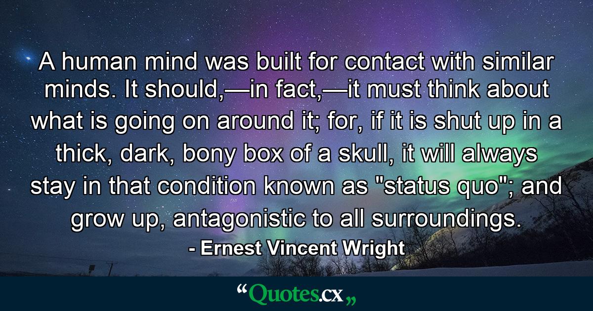 A human mind was built for contact with similar minds. It should,—in fact,—it must think about what is going on around it; for, if it is shut up in a thick, dark, bony box of a skull, it will always stay in that condition known as 