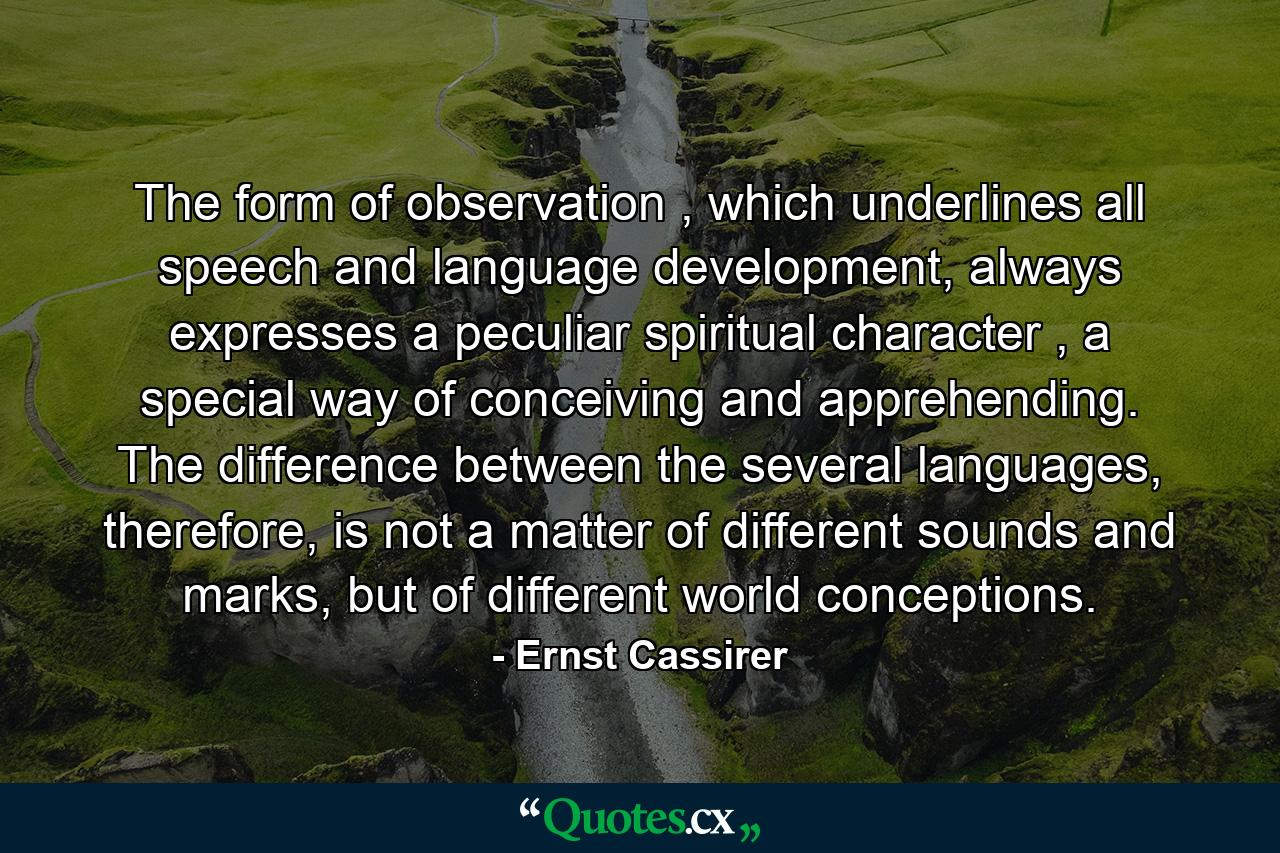 The form of observation , which underlines all speech and language development, always expresses a peculiar spiritual character , a special way of conceiving and apprehending. The difference between the several languages, therefore, is not a matter of different sounds and marks, but of different world conceptions. - Quote by Ernst Cassirer