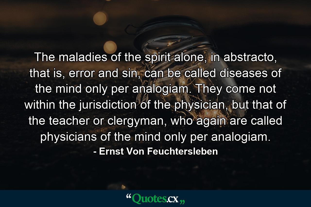 The maladies of the spirit alone, in abstracto, that is, error and sin, can be called diseases of the mind only per analogiam. They come not within the jurisdiction of the physician, but that of the teacher or clergyman, who again are called physicians of the mind only per analogiam. - Quote by Ernst Von Feuchtersleben