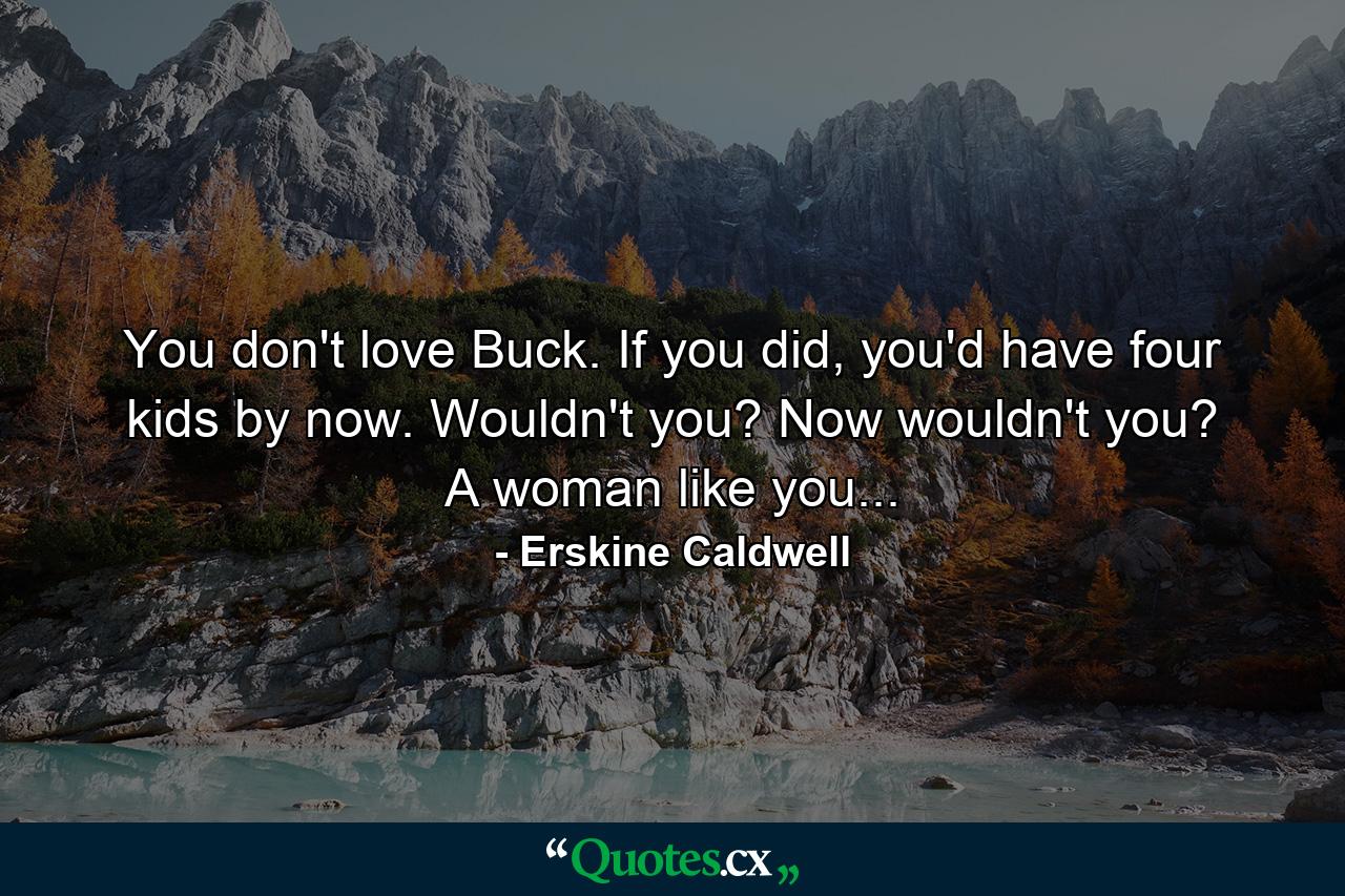 You don't love Buck. If you did, you'd have four kids by now. Wouldn't you? Now wouldn't you? A woman like you... - Quote by Erskine Caldwell