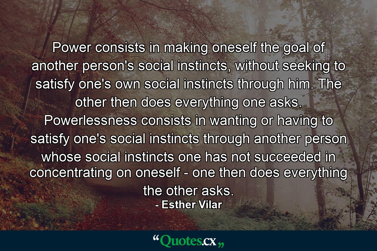 Power consists in making oneself the goal of another person's social instincts, without seeking to satisfy one's own social instincts through him. The other then does everything one asks. Powerlessness consists in wanting or having to satisfy one's social instincts through another person whose social instincts one has not succeeded in concentrating on oneself - one then does everything the other asks. - Quote by Esther Vilar