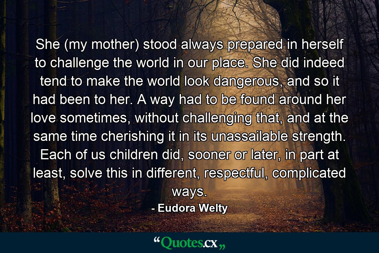 She (my mother) stood always prepared in herself to challenge the world in our place. She did indeed tend to make the world look dangerous, and so it had been to her. A way had to be found around her love sometimes, without challenging that, and at the same time cherishing it in its unassailable strength. Each of us children did, sooner or later, in part at least, solve this in different, respectful, complicated ways. - Quote by Eudora Welty