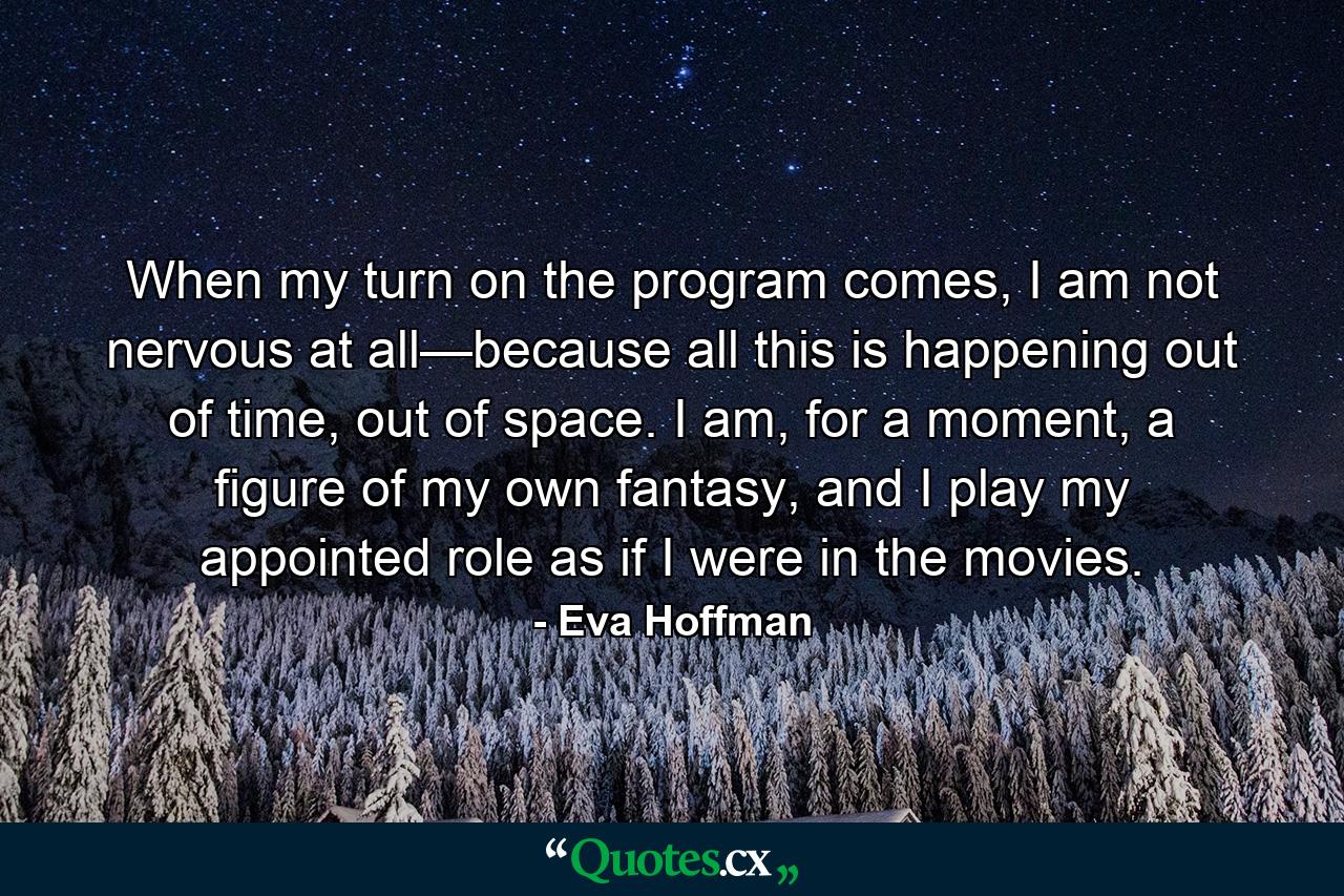 When my turn on the program comes, I am not nervous at all—because all this is happening out of time, out of space. I am, for a moment, a figure of my own fantasy, and I play my appointed role as if I were in the movies. - Quote by Eva Hoffman