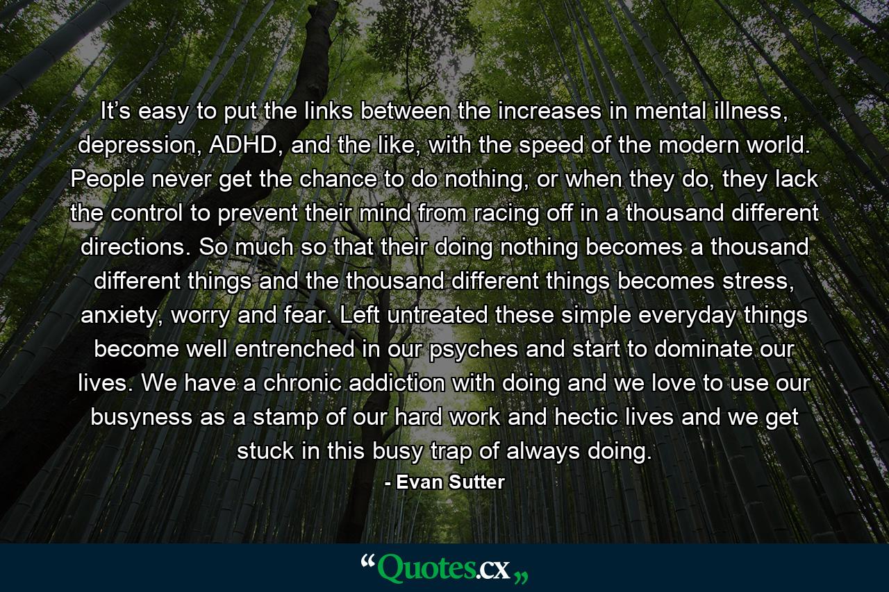 It’s easy to put the links between the increases in mental illness, depression, ADHD, and the like, with the speed of the modern world. People never get the chance to do nothing, or when they do, they lack the control to prevent their mind from racing off in a thousand different directions. So much so that their doing nothing becomes a thousand different things and the thousand different things becomes stress, anxiety, worry and fear. Left untreated these simple everyday things become well entrenched in our psyches and start to dominate our lives. We have a chronic addiction with doing and we love to use our busyness as a stamp of our hard work and hectic lives and we get stuck in this busy trap of always doing. - Quote by Evan Sutter